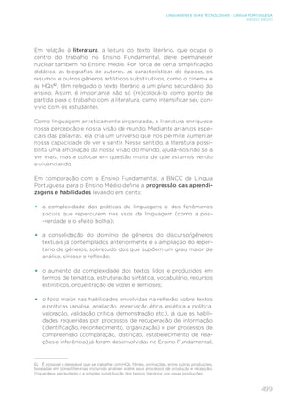 499
LINGUAGENS E SUAS TECNOLOGIAS – LÍNGUA PORTUGUESA
ENSINO MÉDIO
Em relação à literatura, a leitura do texto literário, que ocupa o
centro do trabalho no Ensino Fundamental, deve permanecer
nuclear também no Ensino Médio. Por força de certa simplificação
didática, as biografias de autores, as características de épocas, os
resumos e outros gêneros artísticos substitutivos, como o cinema e
as HQs62
, têm relegado o texto literário a um plano secundário do
ensino. Assim, é importante não só (re)colocá-lo como ponto de
partida para o trabalho com a literatura, como intensificar seu con-
vívio com os estudantes.
Como linguagem artisticamente organizada, a literatura enriquece
nossa percepção e nossa visão de mundo. Mediante arranjos espe-
ciais das palavras, ela cria um universo que nos permite aumentar
nossa capacidade de ver e sentir. Nesse sentido, a literatura possi-
bilita uma ampliação da nossa visão do mundo, ajuda-nos não só a
ver mais, mas a colocar em questão muito do que estamos vendo
e vivenciando.
Em comparação com o Ensino Fundamental, a BNCC de Língua
Portuguesa para o Ensino Médio define a progressão das aprendi-
zagens e habilidades levando em conta:
• a complexidade das práticas de linguagens e dos fenômenos
sociais que repercutem nos usos da linguagem (como a pós-
-verdade e o efeito bolha);
• a consolidação do domínio de gêneros do discurso/gêneros
textuais já contemplados anteriormente e a ampliação do reper-
tório de gêneros, sobretudo dos que supõem um grau maior de
análise, síntese e reflexão;
• o aumento da complexidade dos textos lidos e produzidos em
termos de temática, estruturação sintática, vocabulário, recursos
estilísticos, orquestração de vozes e semioses;
• o foco maior nas habilidades envolvidas na reflexão sobre textos
e práticas (análise, avaliação, apreciação ética, estética e política,
valoração, validação crítica, demonstração etc.), já que as habili-
dades requeridas por processos de recuperação de informação
(identificação, reconhecimento, organização) e por processos de
compreensão (comparação, distinção, estabelecimento de rela-
ções e inferência) já foram desenvolvidas no Ensino Fundamental;
62 É possível e desejável que se trabalhe com HQs, filmes, animações, entre outras produções,
baseadas em obras literárias, incluindo análises sobre seus processos de produção e recepção.
O que deve ser evitado é a simples substituição dos textos literários por essas produções.
 