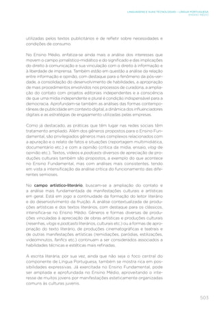 503
LINGUAGENS E SUAS TECNOLOGIAS – LÍNGUA PORTUGUESA
ENSINO MÉDIO
utilizadas pelos textos publicitários e de refletir sobre necessidades e
condições de consumo.
No Ensino Médio, enfatiza-se ainda mais a análise dos interesses que
movem o campo jornalístico-midiático e do significado e das implicações
do direito à comunicação e sua vinculação com o direito à informação e
à liberdade de imprensa. Também estão em questão a análise da relação
entre informação e opinião, com destaque para o fenômeno da pós-ver-
dade, a consolidação do desenvolvimento de habilidades, a apropriação
de mais procedimentos envolvidos nos processos de curadoria, a amplia-
ção do contato com projetos editoriais independentes e a consciência
de que uma mídia independente e plural é condição indispensável para a
democracia. Aprofundam-se também as análises das formas contempo-
râneas de publicidade em contexto digital, a dinâmica dos influenciadores
digitais e as estratégias de engajamento utilizadas pelas empresas.
Como já destacado, as práticas que têm lugar nas redes sociais têm
tratamento ampliado. Além dos gêneros propostos para o Ensino Fun-
damental, são privilegiados gêneros mais complexos relacionados com
a apuração e o relato de fatos e situações (reportagem multimidiática,
documentário etc.) e com a opinião (crítica da mídia, ensaio, vlog de
opinião etc.). Textos, vídeos e podcasts diversos de apreciação de pro-
duções culturais também são propostos, a exemplo do que acontece
no Ensino Fundamental, mas com análises mais consistentes, tendo
em vista a intensificação da análise crítica do funcionamento das dife-
rentes semioses.
No campo artístico-literário, buscam-se a ampliação do contato e
a análise mais fundamentada de manifestações culturais e artísticas
em geral. Está em jogo a continuidade da formação do leitor literário
e do desenvolvimento da fruição. A análise contextualizada de produ-
ções artísticas e dos textos literários, com destaque para os clássicos,
intensifica-se no Ensino Médio. Gêneros e formas diversas de produ-
ções vinculadas à apreciação de obras artísticas e produções culturais
(resenhas, vlogs e podcasts literários, culturais etc.) ou a formas de apro-
priação do texto literário, de produções cinematográficas e teatrais e
de outras manifestações artísticas (remidiações, paródias, estilizações,
videominutos, fanfics etc.) continuam a ser considerados associados a
habilidades técnicas e estéticas mais refinadas.
A escrita literária, por sua vez, ainda que não seja o foco central do
componente de Língua Portuguesa, também se mostra rica em pos-
sibilidades expressivas. Já exercitada no Ensino Fundamental, pode
ser ampliada e aprofundada no Ensino Médio, aproveitando o inte-
resse de muitos jovens por manifestações esteticamente organizadas
comuns às culturas juvenis.
 