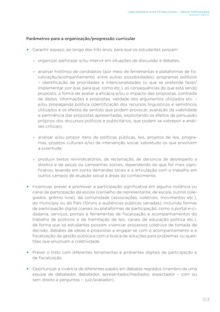 513
LINGUAGENS E SUAS TECNOLOGIAS – LÍNGUA PORTUGUESA
ENSINO MÉDIO
Parâmetros para a organização/progressão curricular
• Garantir espaço, ao longo dos três anos, para que os estudantes possam:
»
» organizar, participar e/ou intervir em situações de discussão e debates;
»
» analisar histórico de candidatos (por meio de ferramentas e plataformas de fis-
calização/acompanhamento, entre outras possibilidades), programas políticos
– identificação de prioridades e intencionalidades (o que se pretende fazer/
implementar, por que, para que, como etc.), as consequências do que está sendo
proposto, a forma de avaliar a eficácia e/ou o impacto das propostas, contraste
de dados, informações e propostas, validade dos argumentos utilizados etc. –
e/ou propaganda política (identificação dos recursos linguísticos e semióticos
utilizados e os efeitos de sentido que podem provocar, avaliação da viabilidade
e pertinência das propostas apresentadas, explicitando os efeitos de persuasão
próprios dos discursos políticos e publicitários, que podem se sobrepor a análi-
ses críticas);
»
» analisar e/ou propor itens de políticas públicas, leis, projetos de leis, progra-
mas, projetos culturais e/ou de intervenção social, sobretudo os que envolvem
a juventude;
»
» produzir textos reivindicatórios, de reclamação, de denúncia de desrespeito a
direitos e de peças ou campanhas sociais, dependendo do que for mais signi-
ficativo, levando em conta demandas locais e a articulação com o trabalho em
outros campos de atuação social e áreas do conhecimento.
• Incentivar, prever e promover a participação significativa em alguma instância ou
canal de participação da escola (conselho de representante, de escola, outros cole-
giados, grêmio livre), da comunidade (associações, coletivos, movimentos etc.),
do município ou do País (fóruns e audiências públicas variadas), incluindo formas
de participação digital (canais ou plataformas de participação, como o portal e-ci-
dadania, serviços, portais e ferramentas de fiscalização e acompanhamentos do
trabalho de políticos e de tramitação de leis, canais de educação política etc.),
de forma que os estudantes possam vivenciar processos coletivos de tomada de
decisão, debates de ideias e propostas e engajar-se com o acompanhamento e a
fiscalização da gestão pública e com a busca de soluções para problemas ou ques-
tões que envolvam a coletividade.
• Prever o trato com diferentes ferramentas e ambientes digitais de participação e
de fiscalização.
• Oportunizar a vivência de diferentes papéis em debates regrados (membro de uma
equipe de debatedor, debatedor, apresentador/mediador, espectador – com ou
sem direito a perguntas –, juiz/avaliador).
 