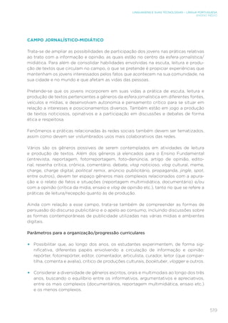 519
LINGUAGENS E SUAS TECNOLOGIAS – LÍNGUA PORTUGUESA
ENSINO MÉDIO
CAMPO JORNALÍSTICO-MIDIÁTICO
Trata-se de ampliar as possibilidades de participação dos jovens nas práticas relativas
ao trato com a informação e opinião, as quais estão no centro da esfera jornalística/
midiática. Para além de consolidar habilidades envolvidas na escuta, leitura e produ-
ção de textos que circulam no campo, o que se pretende é propiciar experiências que
mantenham os jovens interessados pelos fatos que acontecem na sua comunidade, na
sua cidade e no mundo e que afetam as vidas das pessoas.
Pretende-se que os jovens incorporem em suas vidas a prática de escuta, leitura e
produção de textos pertencentes a gêneros da esfera jornalística em diferentes fontes,
veículos e mídias, e desenvolvam autonomia e pensamento crítico para se situar em
relação a interesses e posicionamentos diversos. Também estão em jogo a produção
de textos noticiosos, opinativos e a participação em discussões e debates de forma
ética e respeitosa.
Fenômenos e práticas relacionadas às redes sociais também devem ser tematizados,
assim como devem ser vislumbrados usos mais colaborativos das redes.
Vários são os gêneros possíveis de serem contemplados em atividades de leitura
e produção de textos. Além dos gêneros já elencados para o Ensino Fundamental
(entrevista, reportagem, fotorreportagem, foto-denúncia, artigo de opinião, edito-
rial, resenha crítica, crônica, comentário, debate, vlog noticioso, vlog cultural, meme,
charge, charge digital, political remix, anúncio publicitário, propaganda, jingle, spot,
entre outros), devem ter espaço gêneros mais complexos relacionados com a apura-
ção e o relato de fatos e situações (reportagem multimidiática, documentário) e/ou
com a opinião (crítica da mídia, ensaio e vlog de opinião etc.), tanto no que se refere a
práticas de leitura/recepção quanto às de produção.
Ainda com relação a esse campo, trata-se também de compreender as formas de
persuasão do discurso publicitário e o apelo ao consumo, incluindo discussões sobre
as formas contemporâneas de publicidade utilizadas nas várias mídias e ambientes
digitais.
Parâmetros para a organização/progressão curriculares
• Possibilitar que, ao longo dos anos, os estudantes experimentem, de forma sig-
nificativa, diferentes papéis envolvendo a circulação de informação e opinião:
repórter, fotorrepórter, editor, comentador, articulista, curador, leitor (que compar-
tilha, comenta e avalia), crítico de produções culturais, booktuber, vlogger e outros.
• Considerar a diversidade de gêneros escritos, orais e multimodais ao longo dos três
anos, buscando o equilíbrio entre os informativos, argumentativos e apreciativos,
entre os mais complexos (documentários, reportagem multimidiática, ensaio etc.)
e os menos complexos.
 