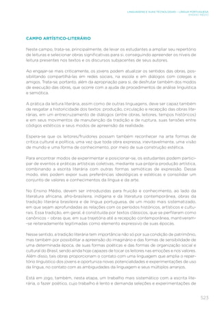 523
LINGUAGENS E SUAS TECNOLOGIAS – LÍNGUA PORTUGUESA
ENSINO MÉDIO
CAMPO ARTÍSTICO-LITERÁRIO
Neste campo, trata-se, principalmente, de levar os estudantes a ampliar seu repertório
de leituras e selecionar obras significativas para si, conseguindo apreender os níveis de
leitura presentes nos textos e os discursos subjacentes de seus autores.
Ao engajar-se mais criticamente, os jovens podem atualizar os sentidos das obras, pos-
sibilitando compartilhá-las em redes sociais, na escola e em diálogos com colegas e
amigos. Trata-se, portanto, além da apropriação para si, de desfrutar também dos modos
de execução das obras, que ocorre com a ajuda de procedimentos de análise linguística
e semiótica.
A prática da leitura literária, assim como de outras linguagens, deve ser capaz também
de resgatar a historicidade dos textos: produção, circulação e recepção das obras lite-
rárias, em um entrecruzamento de diálogos (entre obras, leitores, tempos históricos)
e em seus movimentos de manutenção da tradição e de ruptura, suas tensões entre
códigos estéticos e seus modos de apreensão da realidade.
Espera-se que os leitores/fruidores possam também reconhecer na arte formas de
crítica cultural e política, uma vez que toda obra expressa, inevitavelmente, uma visão
de mundo e uma forma de conhecimento, por meio de sua construção estética.
Para encontrar modos de experimentar e posicionar-se, os estudantes podem partici-
par de eventos e práticas artísticas coletivas, mediante sua própria produção artística,
combinando a escrita literária com outras formas semióticas de expressão. Desse
modo, eles podem expor suas preferências ideológicas e estéticas e consolidar um
conjunto de valores e conhecimentos da língua e da arte.
No Ensino Médio, devem ser introduzidas para fruição e conhecimento, ao lado da
literatura africana, afro-brasileira, indígena e da literatura contemporânea, obras da
tradição literária brasileira e de língua portuguesa, de um modo mais sistematizado,
em que sejam aprofundadas as relações com os períodos históricos, artísticos e cultu-
rais. Essa tradição, em geral, é constituída por textos clássicos, que se perfilaram como
canônicos – obras que, em sua trajetória até a recepção contemporânea, mantiveram-
-se reiteradamente legitimadas como elemento expressivo de suas épocas.
Nesse sentido, a tradição literária tem importância não só por sua condição de patrimônio,
mas também por possibilitar a apreensão do imaginário e das formas de sensibilidade de
uma determinada época, de suas formas poéticas e das formas de organização social e
cultural do Brasil, sendo ainda hoje capazes de tocar os leitores nas emoções e nos valores.
Além disso, tais obras proporcionam o contato com uma linguagem que amplia o reper-
tório linguístico dos jovens e oportuniza novas potencialidades e experimentações de uso
da língua, no contato com as ambiguidades da linguagem e seus múltiplos arranjos.
Está em jogo, também, nesta etapa, um trabalho mais sistemático com a escrita lite-
rária, o fazer poético, cujo trabalho é lento e demanda seleções e experimentações de
 