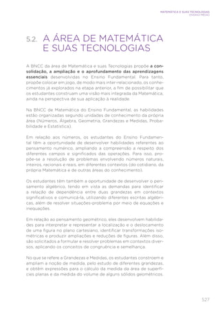 527
MATEMÁTICA E SUAS TECNOLOGIAS
ENSINO MÉDIO
5.2. 
A ÁREA DE MATEMÁTICA
E SUAS TECNOLOGIAS
A BNCC da área de Matemática e suas Tecnologias propõe a con-
solidação, a ampliação e o aprofundamento das aprendizagens
essenciais desenvolvidas no Ensino Fundamental. Para tanto,
propõe colocar em jogo, de modo mais inter-relacionado, os conhe-
cimentos já explorados na etapa anterior, a fim de possibilitar que
os estudantes construam uma visão mais integrada da Matemática,
ainda na perspectiva de sua aplicação à realidade.
Na BNCC de Matemática do Ensino Fundamental, as habilidades
estão organizadas segundo unidades de conhecimento da própria
área (Números, Álgebra, Geometria, Grandezas e Medidas, Proba-
bilidade e Estatística).
Em relação aos números, os estudantes do Ensino Fundamen-
tal têm a oportunidade de desenvolver habilidades referentes ao
pensamento numérico, ampliando a compreensão a respeito dos
diferentes campos e significados das operações. Para isso, pro-
põe-se a resolução de problemas envolvendo números naturais,
inteiros, racionais e reais, em diferentes contextos (do cotidiano, da
própria Matemática e de outras áreas do conhecimento).
Os estudantes têm também a oportunidade de desenvolver o pen-
samento algébrico, tendo em vista as demandas para identificar
a relação de dependência entre duas grandezas em contextos
significativos e comunicá-la, utilizando diferentes escritas algébri-
cas, além de resolver situações-problema por meio de equações e
inequações.
Em relação ao pensamento geométrico, eles desenvolvem habilida-
des para interpretar e representar a localização e o deslocamento
de uma figura no plano cartesiano, identificar transformações iso-
métricas e produzir ampliações e reduções de figuras. Além disso,
são solicitados a formular e resolver problemas em contextos diver-
sos, aplicando os conceitos de congruência e semelhança.
No que se refere a Grandezas e Medidas, os estudantes constroem e
ampliam a noção de medida, pelo estudo de diferentes grandezas,
e obtêm expressões para o cálculo da medida da área de superfí-
cies planas e da medida do volume de alguns sólidos geométricos.
 