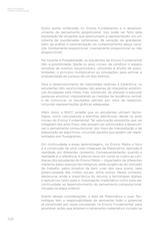 528
BASE NACIONAL
COMUM CURRICULAR
Outro ponto enfatizado no Ensino Fundamental é o desenvol-
vimento do pensamento proporcional. Isso pode ser feito pela
exploração de situações que oportunizem a representação, em um
sistema de coordenadas cartesianas, da variação de grandezas,
além da análise e caracterização do comportamento dessa varia-
ção (diretamente proporcional, inversamente proporcional ou não
proporcional).
No tocante à Probabilidade, os estudantes do Ensino Fundamental
têm a possibilidade, desde os anos iniciais, de construir o espaço
amostral de eventos equiprováveis, utilizando a árvore de possi-
bilidades, o princípio multiplicativo ou simulações, para estimar a
probabilidade de sucesso de um dos eventos.
Para o desenvolvimento de habilidades relativas à Estatística, os
estudantes têm oportunidades não apenas de interpretar estatísti-
cas divulgadas pela mídia, mas, sobretudo, de planejar e executar
pesquisa amostral, interpretando as medidas de tendência central,
e de comunicar os resultados obtidos por meio de relatórios,
incluindo representações gráficas adequadas.
Além disso, a BNCC propõe que os estudantes utilizem tecno-
logias, como calculadoras e planilhas eletrônicas, desde os anos
iniciais do Ensino Fundamental. Tal valorização possibilita que, ao
chegarem aos anos finais, eles possam ser estimulados a desenvol-
ver o pensamento computacional, por meio da interpretação e da
elaboração de algoritmos, incluindo aqueles que podem ser repre-
sentados por fluxogramas.
Em continuidade a essas aprendizagens, no Ensino Médio o foco
é a construção de uma visão integrada da Matemática, aplicada à
realidade, em diferentes contextos. Consequentemente, quando a
realidade é a referência, é preciso levar em conta as vivências coti-
dianas dos estudantes do Ensino Médio – impactados de diferentes
maneiras pelos avanços tecnológicos, pelas exigências do mercado
de trabalho, pelos projetos de bem viver dos seus povos, pela
potencialidade das mídias sociais, entre outros. Nesse contexto,
destaca-se ainda a importância do recurso a tecnologias digitais
e aplicativos tanto para a investigação matemática como para dar
continuidade ao desenvolvimento do pensamento computacional,
iniciado na etapa anterior.
Diante dessas considerações, a área de Matemática e suas Tec-
nologias tem a responsabilidade de aproveitar todo o potencial
já constituído por esses estudantes no Ensino Fundamental, para
promover ações que ampliem o letramento matemático iniciado na
 