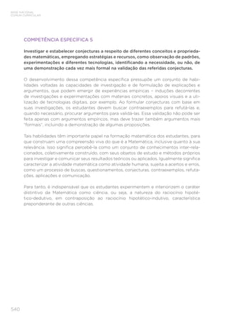 540
BASE NACIONAL
COMUM CURRICULAR
COMPETÊNCIA ESPECÍFICA 5
Investigar e estabelecer conjecturas a respeito de diferentes conceitos e proprieda-
des matemáticas, empregando estratégias e recursos, como observação de padrões,
experimentações e diferentes tecnologias, identificando a necessidade, ou não, de
uma demonstração cada vez mais formal na validação das referidas conjecturas.
O desenvolvimento dessa competência específica pressupõe um conjunto de habi-
lidades voltadas às capacidades de investigação e de formulação de explicações e
argumentos, que podem emergir de experiências empíricas – induções decorrentes
de investigações e experimentações com materiais concretos, apoios visuais e a uti-
lização de tecnologias digitais, por exemplo. Ao formular conjecturas com base em
suas investigações, os estudantes devem buscar contraexemplos para refutá-las e,
quando necessário, procurar argumentos para validá-las. Essa validação não pode ser
feita apenas com argumentos empíricos, mas deve trazer também argumentos mais
“formais”, incluindo a demonstração de algumas proposições.
Tais habilidades têm importante papel na formação matemática dos estudantes, para
que construam uma compreensão viva do que é a Matemática, inclusive quanto à sua
relevância. Isso significa percebê-la como um conjunto de conhecimentos inter-rela-
cionados, coletivamente construído, com seus objetos de estudo e métodos próprios
para investigar e comunicar seus resultados teóricos ou aplicados. Igualmente significa
caracterizar a atividade matemática como atividade humana, sujeita a acertos e erros,
como um processo de buscas, questionamentos, conjecturas, contraexemplos, refuta-
ções, aplicações e comunicação.
Para tanto, é indispensável que os estudantes experimentem e interiorizem o caráter
distintivo da Matemática como ciência, ou seja, a natureza do raciocínio hipoté-
tico-dedutivo, em contraposição ao raciocínio hipotético-indutivo, característica
preponderante de outras ciências.
 