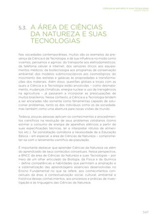 547
CIÊNCIAS DA NATUREZA E SUAS TECNOLOGIAS
ENSINO MÉDIO
5.3. 
A ÁREA DE CIÊNCIAS
DA NATUREZA E SUAS
TECNOLOGIAS
Nas sociedades contemporâneas, muitos são os exemplos da pre-
sença da Ciência e da Tecnologia, e de sua influência no modo como
vivemos, pensamos e agimos: do transporte aos eletrodomésticos;
da telefonia celular à internet; dos sensores óticos aos equipa-
mentos médicos; da biotecnologia aos programas de conservação
ambiental; dos modelos submicroscópicos aos cosmológicos; do
movimento das estrelas e galáxias às propriedades e transforma-
ções dos materiais. Além disso, questões globais e locais com as
quais a Ciência e a Tecnologia estão envolvidas – como desmata-
mento, mudanças climáticas, energia nuclear e uso de transgênicos
na agricultura – já passaram a incorporar as preocupações de
muitos brasileiros. Nesse contexto, a Ciência e a Tecnologia tendem
a ser encaradas não somente como ferramentas capazes de solu-
cionar problemas, tanto os dos indivíduos como os da sociedade,
mas também como uma abertura para novas visões de mundo.
Todavia, poucas pessoas aplicam os conhecimentos e procedimen-
tos científicos na resolução de seus problemas cotidianos (como
estimar o consumo de energia de aparelhos elétricos a partir de
suas especificações técnicas, ler e interpretar rótulos de alimen-
tos etc.). Tal constatação corrobora a necessidade de a Educação
Básica – em especial, a área de Ciências da Natureza – comprome-
ter-se com o letramento científico da população.
É importante destacar que aprender Ciências da Natureza vai além
do aprendizado de seus conteúdos conceituais. Nessa perspectiva,
a BNCC da área de Ciências da Natureza e suas Tecnologias – por
meio de um olhar articulado da Biologia, da Física e da Química
– define competências e habilidades que permitem a ampliação e
a sistematização das aprendizagens essenciais desenvolvidas no
Ensino Fundamental no que se refere: aos conhecimentos con-
ceituais da área; à contextualização social, cultural, ambiental e
histórica desses conhecimentos; aos processos e práticas de inves-
tigação e às linguagens das Ciências da Natureza.
 