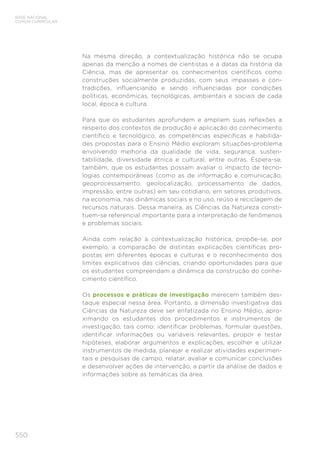 550
BASE NACIONAL
COMUM CURRICULAR
Na mesma direção, a contextualização histórica não se ocupa
apenas da menção a nomes de cientistas e a datas da história da
Ciência, mas de apresentar os conhecimentos científicos como
construções socialmente produzidas, com seus impasses e con-
tradições, influenciando e sendo influenciadas por condições
políticas, econômicas, tecnológicas, ambientais e sociais de cada
local, época e cultura.
Para que os estudantes aprofundem e ampliem suas reflexões a
respeito dos contextos de produção e aplicação do conhecimento
científico e tecnológico, as competências específicas e habilida-
des propostas para o Ensino Médio exploram situações-problema
envolvendo melhoria da qualidade de vida, segurança, susten-
tabilidade, diversidade étnica e cultural, entre outras. Espera-se,
também, que os estudantes possam avaliar o impacto de tecno-
logias contemporâneas (como as de informação e comunicação,
geoprocessamento, geolocalização, processamento de dados,
impressão, entre outras) em seu cotidiano, em setores produtivos,
na economia, nas dinâmicas sociais e no uso, reúso e reciclagem de
recursos naturais. Dessa maneira, as Ciências da Natureza consti-
tuem-se referencial importante para a interpretação de fenômenos
e problemas sociais.
Ainda com relação à contextualização histórica, propõe-se, por
exemplo, a comparação de distintas explicações científicas pro-
postas em diferentes épocas e culturas e o reconhecimento dos
limites explicativos das ciências, criando oportunidades para que
os estudantes compreendam a dinâmica da construção do conhe-
cimento científico.
Os processos e práticas de investigação merecem também des-
taque especial nessa área. Portanto, a dimensão investigativa das
Ciências da Natureza deve ser enfatizada no Ensino Médio, apro-
ximando os estudantes dos procedimentos e instrumentos de
investigação, tais como: identificar problemas, formular questões,
identificar informações ou variáveis relevantes, propor e testar
hipóteses, elaborar argumentos e explicações, escolher e utilizar
instrumentos de medida, planejar e realizar atividades experimen-
tais e pesquisas de campo, relatar, avaliar e comunicar conclusões
e desenvolver ações de intervenção, a partir da análise de dados e
informações sobre as temáticas da área.
 