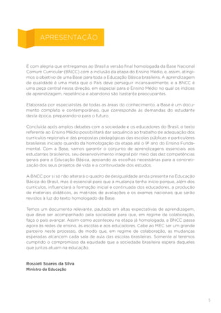 5
É com alegria que entregamos ao Brasil a versão final homologada da Base Nacional
Comum Curricular (BNCC) com a inclusão da etapa do Ensino Médio, e, assim, atingi-
mos o objetivo de uma Base para toda a Educação Básica brasileira. A aprendizagem
de qualidade é uma meta que o País deve perseguir incansavelmente, e a BNCC é
uma peça central nessa direção, em especial para o Ensino Médio no qual os índices
de aprendizagem, repetência e abandono são bastante preocupantes.
Elaborada por especialistas de todas as áreas do conhecimento, a Base é um docu-
mento completo e contemporâneo, que corresponde às demandas do estudante
desta época, preparando-o para o futuro.
Concluída após amplos debates com a sociedade e os educadores do Brasil, o texto
referente ao Ensino Médio possibilitará dar sequência ao trabalho de adequação dos
currículos regionais e das propostas pedagógicas das escolas públicas e particulares
brasileiras iniciado quando da homologação da etapa até o 9º ano do Ensino Funda-
mental. Com a Base, vamos garantir o conjunto de aprendizagens essenciais aos
estudantes brasileiros, seu desenvolvimento integral por meio das dez competências
gerais para a Educação Básica, apoiando as escolhas necessárias para a concreti-
zação dos seus projetos de vida e a continuidade dos estudos.
A BNCC por si só não alterará o quadro de desigualdade ainda presente na Educação
Básica do Brasil, mas é essencial para que a mudança tenha início porque, além dos
currículos, influenciará a formação inicial e continuada dos educadores, a produção
de materiais didáticos, as matrizes de avaliações e os exames nacionais que serão
revistos à luz do texto homologado da Base.
Temos um documento relevante, pautado em altas expectativas de aprendizagem,
que deve ser acompanhado pela sociedade para que, em regime de colaboração,
faça o país avançar. Assim como aconteceu na etapa já homologada, a BNCC passa
agora às redes de ensino, às escolas e aos educadores. Cabe ao MEC ser um grande
parceiro neste processo, de modo que, em regime de colaboração, as mudanças
esperadas alcancem cada sala de aula das escolas brasileiras. Somente aí teremos
cumprido o compromisso da equidade que a sociedade brasileira espera daqueles
que juntos atuam na educação.
Rossieli Soares da Silva
Ministro da Educação
APRESENTAÇÃO
 