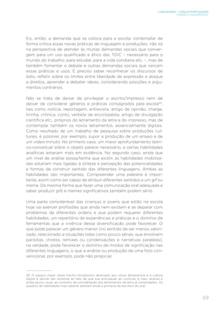 LINGUAGENS – LÍNGUA PORTUGUESA
ENSINO FUNDAMENTAL
69
Eis, então, a demanda que se coloca para a escola: contemplar de
forma crítica essas novas práticas de linguagem e produções, não só
na perspectiva de atender às muitas demandas sociais que conver-
gem para um uso qualificado e ético das TDIC – necessário para o
mundo do trabalho, para estudar, para a vida cotidiana etc. –, mas de
também fomentar o debate e outras demandas sociais que cercam
essas práticas e usos. É preciso saber reconhecer os discursos de
ódio, refletir sobre os limites entre liberdade de expressão e ataque
a direitos, aprender a debater ideias, considerando posições e argu-
mentos contrários.
Não se trata de deixar de privilegiar o escrito/impresso nem de
deixar de considerar gêneros e práticas consagrados pela escola30
,
tais como notícia, reportagem, entrevista, artigo de opinião, charge,
tirinha, crônica, conto, verbete de enciclopédia, artigo de divulgação
científica etc., próprios do letramento da letra e do impresso, mas de
contemplar também os novos letramentos, essencialmente digitais.
Como resultado de um trabalho de pesquisa sobre produções cul-
turais, é possível, por exemplo, supor a produção de um ensaio e de
um vídeo-minuto. No primeiro caso, um maior aprofundamento teóri-
co-conceitual sobre o objeto parece necessário, e certas habilidades
analíticas estariam mais em evidência. No segundo caso, ainda que
um nível de análise possa/tenha que existir, as habilidades mobiliza-
das estariam mais ligadas à síntese e percepção das potencialidades
e formas de construir sentido das diferentes linguagens. Ambas as
habilidades são importantes. Compreender uma palestra é impor-
tante, assim como ser capaz de atribuir diferentes sentidos a um gif ou
meme. Da mesma forma que fazer uma comunicação oral adequada e
saber produzir gifs e memes significativos também podem sê-lo.
Uma parte considerável das crianças e jovens que estão na escola
hoje vai exercer profissões que ainda nem existem e se deparar com
problemas de diferentes ordens e que podem requerer diferentes
habilidades, um repertório de experiências e práticas e o domínio de
ferramentas que a vivência dessa diversificação pode favorecer. O
que pode parecer um gênero menor (no sentido de ser menos valori-
zado, relacionado a situações tidas como pouco sérias, que envolvem
paródias, chistes, remixes ou condensações e narrativas paralelas),
na verdade, pode favorecer o domínio de modos de significação nas
diferentes linguagens, o que a análise ou produção de uma foto con-
vencional, por exemplo, pode não propiciar.
30 O espaço maior nesse trecho introdutório destinado aos novos letramentos e à cultura
digital é devido tão somente ao fato de que sua articulação ao currículo é mais recente e
ainda pouco usual, ao contrário da consideração dos letramentos da letra já consolidados. Os
quadros de habilidades mais adiante atestam ainda a primazia da escrita e do oral.
 