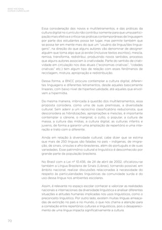 BASE NACIONAL
COMUM CURRICULAR
70
Essa consideração dos novos e multiletramentos; e das práticas da
cultura digital no currículo não contribui somente para que uma partici-
pação mais efetiva e crítica nas práticas contemporâneas de linguagem
por parte dos estudantes possa ter lugar, mas permite também que
se possa ter em mente mais do que um “usuário da língua/das lingua-
gens”, na direção do que alguns autores vão denominar de designer:
alguém que toma algo que já existe (inclusive textos escritos), mescla,
remixa, transforma, redistribui, produzindo novos sentidos, processo
que alguns autores associam à criatividade. Parte do sentido de criati-
vidade em circulação nos dias atuais (“economias criativas”, “cidades
criativas” etc.) tem algum tipo de relação com esses fenômenos de
reciclagem, mistura, apropriação e redistribuição.
Dessa forma, a BNCC procura contemplar a cultura digital, diferen-
tes linguagens e diferentes letramentos, desde aqueles basicamente
lineares, com baixo nível de hipertextualidade, até aqueles que envol-
vem a hipermídia.
Da mesma maneira, imbricada à questão dos multiletramentos, essa
proposta considera, como uma de suas premissas, a diversidade
cultural. Sem aderir a um raciocínio classificatório reducionista, que
desconsidera as hibridizações, apropriações e mesclas, é importante
contemplar o cânone, o marginal, o culto, o popular, a cultura de
massa, a cultura das mídias, a cultura digital, as culturas infantis e
juvenis, de forma a garantir uma ampliação de repertório e uma inte-
ração e trato com o diferente.
Ainda em relação à diversidade cultural, cabe dizer que se estima
que mais de 250 línguas são faladas no país – indígenas, de imigra-
ção, de sinais, crioulas e afro-brasileiras, além do português e de suas
variedades. Esse patrimônio cultural e linguístico é desconhecido por
grande parte da população brasileira.
No Brasil com a Lei nº 10.436, de 24 de abril de 2002, oficializou-se
também a Língua Brasileira de Sinais (Libras), tornando possível, em
âmbito nacional, realizar discussões relacionadas à necessidade do
respeito às particularidades linguísticas da comunidade surda e do
uso dessa língua nos ambientes escolares.
Assim, é relevante no espaço escolar conhecer e valorizar as realidades
nacionais e internacionais da diversidade linguística e analisar diferentes
situações e atitudes humanas implicadas nos usos linguísticos, como o
preconceito linguístico. Por outro lado, existem muitas línguas ameaça-
das de extinção no país e no mundo, o que nos chama a atenção para
a correlação entre repertórios culturais e linguísticos, pois o desapareci-
mento de uma língua impacta significativamente a cultura.
 