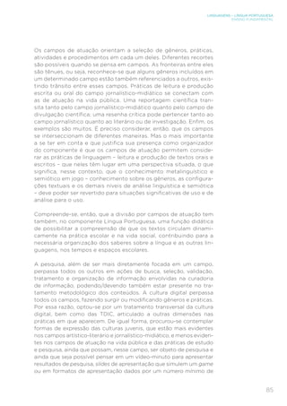 LINGUAGENS – LÍNGUA PORTUGUESA
ENSINO FUNDAMENTAL
85
Os campos de atuação orientam a seleção de gêneros, práticas,
atividades e procedimentos em cada um deles. Diferentes recortes
são possíveis quando se pensa em campos. As fronteiras entre eles
são tênues, ou seja, reconhece-se que alguns gêneros incluídos em
um determinado campo estão também referenciados a outros, exis-
tindo trânsito entre esses campos. Práticas de leitura e produção
escrita ou oral do campo jornalístico-midiático se conectam com
as de atuação na vida pública. Uma reportagem científica tran-
sita tanto pelo campo jornalístico-midiático quanto pelo campo de
divulgação científica; uma resenha crítica pode pertencer tanto ao
campo jornalístico quanto ao literário ou de investigação. Enfim, os
exemplos são muitos. É preciso considerar, então, que os campos
se interseccionam de diferentes maneiras. Mas o mais importante
a se ter em conta e que justifica sua presença como organizador
do componente é que os campos de atuação permitem conside-
rar as práticas de linguagem – leitura e produção de textos orais e
escritos – que neles têm lugar em uma perspectiva situada, o que
significa, nesse contexto, que o conhecimento metalinguístico e
semiótico em jogo – conhecimento sobre os gêneros, as configura-
ções textuais e os demais níveis de análise linguística e semiótica
– deve poder ser revertido para situações significativas de uso e de
análise para o uso.
Compreende-se, então, que a divisão por campos de atuação tem
também, no componente Língua Portuguesa, uma função didática
de possibilitar a compreensão de que os textos circulam dinami-
camente na prática escolar e na vida social, contribuindo para a
necessária organização dos saberes sobre a língua e as outras lin-
guagens, nos tempos e espaços escolares.
A pesquisa, além de ser mais diretamente focada em um campo,
perpassa todos os outros em ações de busca, seleção, validação,
tratamento e organização de informação envolvidas na curadoria
de informação, podendo/devendo também estar presente no tra-
tamento metodológico dos conteúdos. A cultura digital perpassa
todos os campos, fazendo surgir ou modificando gêneros e práticas.
Por essa razão, optou-se por um tratamento transversal da cultura
digital, bem como das TDIC, articulado a outras dimensões nas
práticas em que aparecem. De igual forma, procurou-se contemplar
formas de expressão das culturas juvenis, que estão mais evidentes
nos campos artístico-literário e jornalístico-midiático, e menos eviden-
tes nos campos de atuação na vida pública e das práticas de estudo
e pesquisa, ainda que possam, nesse campo, ser objeto de pesquisa e
ainda que seja possível pensar em um vídeo-minuto para apresentar
resultados de pesquisa, slides de apresentação que simulem um game
ou em formatos de apresentação dados por um número mínimo de
 