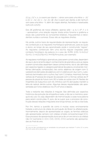 BASE NACIONAL
COMUM CURRICULAR
92
/j/ g, j; /z/ x, s, z e assim por diante –; vários sons para uma letra: s - /s/
e /z/; z - /s/, /z/; x - /s/, /z/, /∫/, /ks/ e assim por diante; e até nenhum
som para uma letra – h, além de vogais abertas, fechadas e nasalizadas
(a/ã; e/é; o/ó/õ).
Dos 26 grafemas de nosso alfabeto, apenas sete – p, b, t, d36
, f, v, k
– apresentam uma relação regular direta entre fonema e grafema e
essas são justamente as consoantes bilabiais, linguodentais e labio-
dentais surdas e sonoras. Essas são as regulares diretas.
Há, ainda, outros tipos de regularidades de representação: as regula-
res contextuais e as regulares morfológico-gramaticais, para as quais
o aluno, ao longo de seu aprendizado, pode ir construindo “regras”.
As regulares contextuais têm uma escrita regular (regrada) pelo
contexto fonológico da palavra; é o caso de: R/RR; S/SS; G+A,O,U/
GU+E,I; C+A,O,U/QU+E,I; M+P,B/N+outras, por exemplo.
As regulares morfológico-gramaticais, para serem construídas, dependem
de que o aluno já tenha algum conhecimento de gramática, pois as regras
a serem construídas dependem desse conhecimento, isto é, são definidas
por aspectos ligados à categoria gramatical da palavra, envolvendo mor-
femas (derivação, composição), tais como: adjetivos de origem com S;
substantivos derivados de adjetivos com Z; coletivos em /au/ com L; subs-
tantivos terminados com o sufixo /ise/ com C (chatice, mesmice); formas
verbais da 3ª pessoa do singular do passado com U; formas verbais da 3ª
pessoa do plural do futuro com ÃO e todas as outras com M; flexões do
Imperfeito do Subjuntivo com SS; Infinitivo com R; derivações mantêm a
letra do radical, dentre outras. Algumas dessas regularidades são apre-
sentadas por livros didáticos nos 3º a 5º anos e depois.
Todo o restante das relações é irregular. São definidas por aspectos
históricos da evolução da ortografia e nada, a não ser a memória, asse-
gura seu uso. Ou seja, dependem de memorização a cada nova palavra
para serem construídas. É, pois, de se supor que o processo de cons-
trução dessas relações irregulares leve longo tempo, se não a vida toda.
Por fim, temos a questão de como é muitas vezes erroneamente
tratada a estrutura da sílaba do português do Brasil na alfabetização.
Normalmente, depois de apresentadas as vogais, as famílias silábicas
são apresentadas sempre com sílabas simples consoante/vogal (CV).
Esse processo de apresentação dura cerca de um ano letivo e as sílabas
não CV (somente V; CCV; CVC; CCVC; CVV) somente são apresenta-
das ao final do ano.
36 Isso se não considerarmos as variedades do português que realizam T como /t/ e como
/t / e D como /d/ e como /dj/.
 