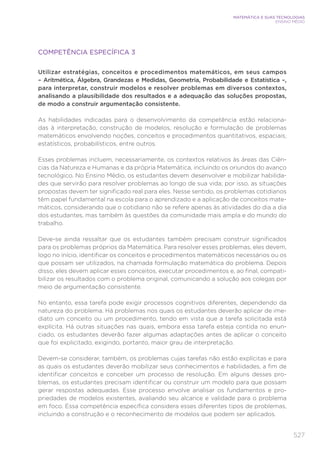 527
MATEMÁTICA E SUAS TECNOLOGIAS
ENSINO MÉDIO
COMPETÊNCIA ESPECÍFICA 3
Utilizar estratégias, conceitos e procedimentos matemáticos, em seus campos
– Aritmética, Álgebra, Grandezas e Medidas, Geometria, Probabilidade e Estatística –,
para interpretar, construir modelos e resolver problemas em diversos contextos,
analisando a plausibilidade dos resultados e a adequação das soluções propostas,
de modo a construir argumentação consistente.
As habilidades indicadas para o desenvolvimento da competência estão relaciona-
das à interpretação, construção de modelos, resolução e formulação de problemas
matemáticos envolvendo noções, conceitos e procedimentos quantitativos, espaciais,
estatísticos, probabilísticos, entre outros.
Esses problemas incluem, necessariamente, os contextos relativos às áreas das Ciên-
cias da Natureza e Humanas e da própria Matemática, incluindo os oriundos do avanço
tecnológico. No Ensino Médio, os estudantes devem desenvolver e mobilizar habilida-
des que servirão para resolver problemas ao longo de sua vida; por isso, as situações
propostas devem ter significado real para eles. Nesse sentido, os problemas cotidianos
têm papel fundamental na escola para o aprendizado e a aplicação de conceitos mate-
máticos, considerando que o cotidiano não se refere apenas às atividades do dia a dia
dos estudantes, mas também às questões da comunidade mais ampla e do mundo do
trabalho.
Deve-se ainda ressaltar que os estudantes também precisam construir significados
para os problemas próprios da Matemática. Para resolver esses problemas, eles devem,
logo no início, identificar os conceitos e procedimentos matemáticos necessários ou os
que possam ser utilizados, na chamada formulação matemática do problema. Depois
disso, eles devem aplicar esses conceitos, executar procedimentos e, ao final, compati-
bilizar os resultados com o problema original, comunicando a solução aos colegas por
meio de argumentação consistente.
No entanto, essa tarefa pode exigir processos cognitivos diferentes, dependendo da
natureza do problema. Há problemas nos quais os estudantes deverão aplicar de ime-
diato um conceito ou um procedimento, tendo em vista que a tarefa solicitada está
explícita. Há outras situações nas quais, embora essa tarefa esteja contida no enun-
ciado, os estudantes deverão fazer algumas adaptações antes de aplicar o conceito
que foi explicitado, exigindo, portanto, maior grau de interpretação.
Devem-se considerar, também, os problemas cujas tarefas não estão explícitas e para
as quais os estudantes deverão mobilizar seus conhecimentos e habilidades, a fim de
identificar conceitos e conceber um processo de resolução. Em alguns desses pro-
blemas, os estudantes precisam identificar ou construir um modelo para que possam
gerar respostas adequadas. Esse processo envolve analisar os fundamentos e pro-
priedades de modelos existentes, avaliando seu alcance e validade para o problema
em foco. Essa competência específica considera esses diferentes tipos de problemas,
incluindo a construção e o reconhecimento de modelos que podem ser aplicados.
 