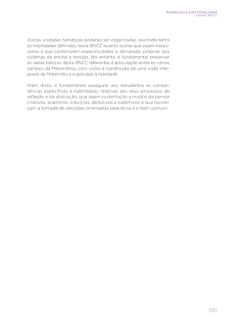 535
MATEMÁTICA E SUAS TECNOLOGIAS
ENSINO MÉDIO
Outras unidades temáticas poderão ser organizadas, reunindo tanto
as habilidades definidas nesta BNCC quanto outras que sejam neces-
sárias e que contemplem especificidades e demandas próprias dos
sistemas de ensino e escolas. No entanto, é fundamental preservar
as ideias básicas desta BNCC referentes à articulação entre os vários
campos da Matemática, com vistas à construção de uma visão inte-
grada de Matemática e aplicada à realidade.
Além disso, é fundamental assegurar aos estudantes as compe-
tências específicas e habilidades relativas aos seus processos de
reflexão e de abstração, que deem sustentação a modos de pensar
criativos, analíticos, indutivos, dedutivos e sistêmicos e que favore-
çam a tomada de decisões orientadas pela ética e o bem comum.
 