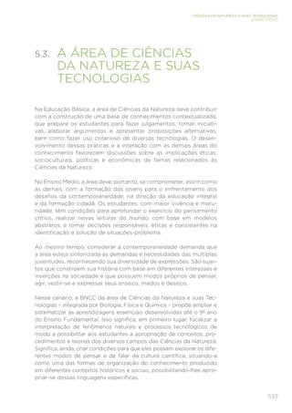 537
CIÊNCIAS DA NATUREZA E SUAS TECNOLOGIAS
ENSINO MÉDIO
5.3. 
A ÁREA DE CIÊNCIAS
DA NATUREZA E SUAS
TECNOLOGIAS
Na Educação Básica, a área de Ciências da Natureza deve contribuir
com a construção de uma base de conhecimentos contextualizada,
que prepare os estudantes para fazer julgamentos, tomar iniciati-
vas, elaborar argumentos e apresentar proposições alternativas,
bem como fazer uso criterioso de diversas tecnologias. O desen-
volvimento dessas práticas e a interação com as demais áreas do
conhecimento favorecem discussões sobre as implicações éticas,
socioculturais, políticas e econômicas de temas relacionados às
Ciências da Natureza.
No Ensino Médio, a área deve, portanto, se comprometer, assim como
as demais, com a formação dos jovens para o enfrentamento dos
desafios da contemporaneidade, na direção da educação integral
e da formação cidadã. Os estudantes, com maior vivência e matu-
ridade, têm condições para aprofundar o exercício do pensamento
crítico, realizar novas leituras do mundo, com base em modelos
abstratos, e tomar decisões responsáveis, éticas e consistentes na
identificação e solução de situações-problema.
Ao mesmo tempo, considerar a contemporaneidade demanda que
a área esteja sintonizada às demandas e necessidades das múltiplas
juventudes, reconhecendo sua diversidade de expressões. São sujei-
tos que constroem sua história com base em diferentes interesses e
inserções na sociedade e que possuem modos próprios de pensar,
agir, vestir-se e expressar seus anseios, medos e desejos.
Nesse cenário, a BNCC da área de Ciências da Natureza e suas Tec-
nologias – integrada por Biologia, Física e Química – propõe ampliar e
sistematizar as aprendizagens essenciais desenvolvidas até o 9º ano
do Ensino Fundamental. Isso significa, em primeiro lugar, focalizar a
interpretação de fenômenos naturais e processos tecnológicos de
modo a possibilitar aos estudantes a apropriação de conceitos, pro-
cedimentos e teorias dos diversos campos das Ciências da Natureza.
Significa, ainda, criar condições para que eles possam explorar os dife-
rentes modos de pensar e de falar da cultura científica, situando-a
como uma das formas de organização do conhecimento produzido
em diferentes contextos históricos e sociais, possibilitando-lhes apro-
priar-se dessas linguagens específicas.
 