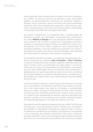 538
BASE NACIONAL
COMUM CURRICULAR
Assim, para além dos compromissos firmados no Ensino Fundamen-
tal, a BNCC da área de Ciências da Natureza e suas Tecnologias
propõe um aprofundamento conceitual nas temáticas Matéria e
Energia, Vida e Evolução e Terra e Universo. Elas são consideradas
essenciais para que competências cognitivas, comunicativas, pes-
soais e sociais possam continuar a ser desenvolvidas e mobilizadas
na resolução de problemas e tomada de decisões.
No Ensino Fundamental, os estudantes têm a oportunidade de
enfrentar questões que demandam a aplicação dos conhecimen-
tos sobre Matéria e Energia em uma perspectiva fenomenológica,
com o objetivo de introduzir a prática da investigação científica e
ressaltar a importância dessa temática na análise do mundo con-
temporâneo. No Ensino Médio, espera-se uma diversificação de
situações-problema, incluindo aquelas que permitam aos jovens a
aplicação de modelos com maior nível de abstração e de propostas
de intervenção em contextos mais amplos e complexos.
Os estudantes também começam a se apropriar de explicações cien-
tíficas envolvendo as temáticas Vida e Evolução e Terra e Universo
no Ensino Fundamental. Eles exploram aspectos referentes tanto aos
seres humanos (com a compreensão da organização e o funciona-
mento de seu corpo, da necessidade de autocuidado e de respeito
ao outro, das modificações físicas e emocionais que acompanham a
adolescência etc.) quanto aos demais seres vivos (como a dinâmica
dos biomas brasileiros e questões ambientais atuais). Também proce-
dem análises do sistema solar e dos movimentos da Terra em relação
ao Sol e à Lua.
No Ensino Médio, é possível unificar essas duas temáticas, de modo
que os estudantes compreendam de forma mais ampla os proces-
sos a elas relacionados. Isso significa considerar a complexidade
relativa à origem, evolução e manutenção da Vida, como também
às dinâmicas das interações gravitacionais. Implica, ainda, conside-
rar modelos mais abrangentes ao explorar algumas aplicações das
reações nucleares, a fim de explicar, por exemplo, processos estela-
res, datações geológicas e formação da matéria e da vida.
Para além do aprofundamento dessas temáticas, a BNCC de Ciências
da Natureza e suas Tecnologias propõe também que os estudan-
tes ampliem as habilidades investigativas desenvolvidas no Ensino
Fundamental, apoiando-se em análises quantitativas e na avaliação
e na comparação de modelos explicativos. Além disso, espera-se
que eles aprendam a estruturar linguagens argumentativas que lhes
permitam comunicar, para diversos públicos, em contextos variados
 