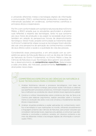 539
CIÊNCIAS DA NATUREZA E SUAS TECNOLOGIAS
ENSINO MÉDIO
e utilizando diferentes mídias e tecnologias digitais de informação
e comunicação (TDIC), conhecimentos produzidos e propostas de
intervenção pautadas em evidências, conhecimentos científicos e
princípios éticos e responsáveis.
Por fim, e em conformidade com a própria natureza da área no Ensino
Médio, a BNCC propõe que os estudantes aprofundem e ampliem
suas reflexões a respeito das tecnologias, tanto no que concerne
aos seus meios de produção e seu papel na sociedade atual como
também em relação às perspectivas futuras de desenvolvimento
tecnológico. Desse modo, propõe continuidade ao tratamento dado
no Ensino Fundamental, etapa na qual as tecnologias foram aborda-
das sob uma perspectiva de aplicação de conhecimentos e análise
de seus efeitos sobre a saúde e a qualidade de vida das pessoas.
Considerando esses pressupostos, e em articulação com as com-
petências gerais da Educação Básica e com as da área de Ciências
da Natureza do Ensino Fundamental, no Ensino Médio a área de
Ciências da Natureza e suas Tecnologias deve garantir aos estudan-
tes o desenvolvimento de competências específicas. Relacionadas
a cada uma delas, são indicadas, posteriormente, habilidades a ser
alcançadas nessa etapa.
COMPETÊNCIAS ESPECÍFICAS DE CIÊNCIAS DA NATUREZA E
SUAS TECNOLOGIAS PARA O ENSINO MÉDIO
1. Analisar fenômenos naturais e processos tecnológicos, com base nas
relações entre matéria e energia, para propor ações individuais e coletivas
que aperfeiçoem processos produtivos, minimizem impactos socioambien-
tais e melhorem as condições de vida em âmbito local, regional e/ou global.
2. Construir e utilizar interpretações sobre a dinâmica da Vida, da Terra e do
Cosmos para elaborar argumentos, realizar previsões sobre o funciona-
mento e a evolução dos seres vivos e do Universo, e fundamentar decisões
éticas e responsáveis.
3. Analisar situações-problema e avaliar aplicações do conhecimento cientí-
fico e tecnológico e suas implicações no mundo, utilizando procedimentos
e linguagens próprios das Ciências da Natureza, para propor soluções que
considerem demandas locais, regionais e/ou globais, e comunicar suas des-
cobertas e conclusões a públicos variados, em diversos contextos e por
meio de diferentes mídias e tecnologias digitais de informação e comuni-
cação (TDIC).
 