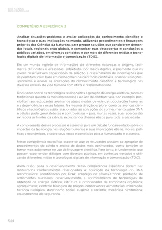 544
BASE NACIONAL
COMUM CURRICULAR
COMPETÊNCIA ESPECÍFICA 3
Analisar situações-problema e avaliar aplicações do conhecimento científico e
tecnológico e suas implicações no mundo, utilizando procedimentos e linguagens
próprios das Ciências da Natureza, para propor soluções que considerem deman-
das locais, regionais e/ou globais, e comunicar suas descobertas e conclusões a
públicos variados, em diversos contextos e por meio de diferentes mídias e tecno-
logias digitais de informação e comunicação (TDIC).
Em um mundo repleto de informações de diferentes naturezas e origens, facil-
mente difundidas e acessadas, sobretudo, por meios digitais, é premente que os
jovens desenvolvam capacidades de seleção e discernimento de informações que
os permitam, com base em conhecimentos científicos confiáveis, analisar situações-
-problema e avaliar as aplicações do conhecimento científico e tecnológico nas
diversas esferas da vida humana com ética e responsabilidade.
Discussões sobre as tecnologias relacionadas à geração de energia elétrica (tanto as
tradicionais quanto as mais inovadoras) e ao uso de combustíveis, por exemplo, pos-
sibilitam aos estudantes analisar os atuais modos de vida das populações humanas
e a dependência a esses fatores. Na mesma direção, explorar como os avanços cien-
tíficos e tecnológicos estão relacionados às aplicações do conhecimento sobre DNA
e células pode gerar debates e controvérsias – pois, muitas vezes, sua repercussão
extrapola os limites da ciência, explicitando dilemas éticos para toda a sociedade.
A compreensão desses processos é essencial para um debate fundamentado sobre os
impactos da tecnologia nas relações humanas e suas implicações éticas, morais, polí-
ticas e econômicas, e sobre seus riscos e benefícios para a humanidade e o planeta.
Nessa competência específica, espera-se que os estudantes possam se apropriar de
procedimentos de coleta e análise de dados mais aprimorados, como também se
tornar mais autônomos no uso da linguagem científica. Para tanto, é fundamental que
possam experienciar diálogos com diversos públicos, em contextos variados e utili-
zando diferentes mídias e tecnologias digitais de informação e comunicação (TDIC).
Além disso, para o desenvolvimento dessa competência específica podem ser
mobilizados conhecimentos relacionados a: aplicação da tecnologia do DNA
recombinante; identificação por DNA; emprego de células-tronco; produção de
armamentos nucleares; desenvolvimento e aprimoramento de tecnologias de
obtenção de energia elétrica; estrutura e propriedades de compostos orgânicos;
agroquímicos; controle biológico de pragas; conservantes alimentícios; mineração;
herança biológica; darwinismo social, eugenia e racismo; mecânica newtoniana;
equipamentos de segurança.
 