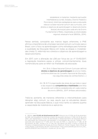 12
BASE NACIONAL
COMUM CURRICULAR
estabelecer e implantar, mediante pactuação
interfederativa [União, Estados, Distrito Federal e
Municípios], diretrizes pedagógicas para a educação
básica e a base nacional comum dos currículos, com
direitos e objetivos de aprendizagem e desenvolvimento
dos(as) alunos(as) para cada ano do Ensino
Fundamental e Médio, respeitadas as diversidades
regional, estadual e local (BRASIL, 2014).
Nesse sentido, consoante aos marcos legais anteriores, o PNE
afirma a importância de uma base nacional comum curricular para o
Brasil, com o foco na aprendizagem como estratégia para fomentar
a qualidade da Educação Básica em todas as etapas e modalida-
des (meta 7), referindo-se a direitos e objetivos de aprendizagem e
desenvolvimento.
Em 2017, com a alteração da LDB por força da Lei nº 13.415/2017,
a legislação brasileira passa a utilizar, concomitantemente, duas
nomenclaturas para se referir às finalidades da educação:
Art. 35-A. A Base Nacional Comum Curricular definirá
direitos e objetivos de aprendizagem do ensino médio,
conforme diretrizes do Conselho Nacional de Educação,
nas seguintes áreas do conhecimento [...]
Art. 36. § 1º A organização das áreas de que trata o caput
e das respectivas competências e habilidades será feita
de acordo com critérios estabelecidos em cada sistema
de ensino (BRASIL, 20178
; ênfases adicionadas).
Trata-se, portanto, de maneiras diferentes e intercambiáveis para
designar algo comum, ou seja, aquilo que os estudantes devem
aprender na Educação Básica, o que inclui tanto os saberes quanto
a capacidade de mobilizá-los e aplicá-los.
8	 BRASIL. Lei nº 13.415, de 16 de fevereiro de 2017. Altera as Leis nº 9.394, de 20 de dezembro
de 1996, que estabelece as diretrizes e bases da educação nacional, e 11.494, de 20 de junho
2007, que regulamenta o Fundo de Manutenção e Desenvolvimento da Educação Básica e
de Valorização dos Profissionais da Educação, a Consolidação das Leis do Trabalho – CLT,
aprovada pelo Decreto-Lei nº 5.452, de 1º de maio de 1943, e o Decreto-Lei nº 236, de 28
de fevereiro de 1967; revoga a Lei nº 11.161, de 5 de agosto de 2005; e institui a Política de
Fomento à Implementação de Escolas de Ensino Médio em Tempo Integral. Diário Oficial da
União, Brasília, 17 de fevereiro de 2017. Disponível em: <http://www.planalto.gov.br/ccivil_03/_
ato2015-2018/2017/lei/L13415.htm>. Acesso em: 20 nov. 2017.
 