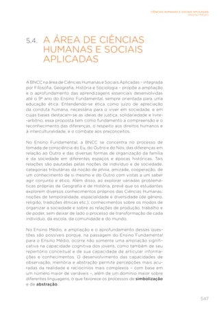547
CIÊNCIAS HUMANAS E SOCIAIS APLICADAS
ENSINO MÉDIO
5.4. 
A ÁREA DE CIÊNCIAS
HUMANAS E SOCIAIS
APLICADAS
A BNCC na área de Ciências Humanas e Sociais Aplicadas – integrada
por Filosofia, Geografia, História e Sociologia – propõe a ampliação
e o aprofundamento das aprendizagens essenciais desenvolvidas
até o 9º ano do Ensino Fundamental, sempre orientada para uma
educação ética. Entendendo-se ética como juízo de apreciação
da conduta humana, necessária para o viver em sociedade, e em
cujas bases destacam-se as ideias de justiça, solidariedade e livre-
-arbítrio, essa proposta tem como fundamento a compreensão e o
reconhecimento das diferenças, o respeito aos direitos humanos e
à interculturalidade, e o combate aos preconceitos.
No Ensino Fundamental, a BNCC se concentra no processo de
tomada de consciência do Eu, do Outro e do Nós, das diferenças em
relação ao Outro e das diversas formas de organização da família
e da sociedade em diferentes espaços e épocas históricas. Tais
relações são pautadas pelas noções de indivíduo e de sociedade,
categorias tributárias da noção de philia, amizade, cooperação, de
um conhecimento de si mesmo e do Outro com vistas a um saber
agir conjunto e ético. Além disso, ao explorar variadas problemá-
ticas próprias de Geografia e de História, prevê que os estudantes
explorem diversos conhecimentos próprios das Ciências Humanas:
noções de temporalidade, espacialidade e diversidade (de gênero,
religião, tradições étnicas etc.); conhecimentos sobre os modos de
organizar a sociedade e sobre as relações de produção, trabalho e
de poder, sem deixar de lado o processo de transformação de cada
indivíduo, da escola, da comunidade e do mundo.
No Ensino Médio, a ampliação e o aprofundamento dessas ques-
tões são possíveis porque, na passagem do Ensino Fundamental
para o Ensino Médio, ocorre não somente uma ampliação signifi-
cativa na capacidade cognitiva dos jovens, como também de seu
repertório conceitual e de sua capacidade de articular informa-
ções e conhecimentos. O desenvolvimento das capacidades de
observação, memória e abstração permite percepções mais acu-
radas da realidade e raciocínios mais complexos – com base em
um número maior de variáveis –, além de um domínio maior sobre
diferentes linguagens, o que favorece os processos de simbolização
e de abstração.
 