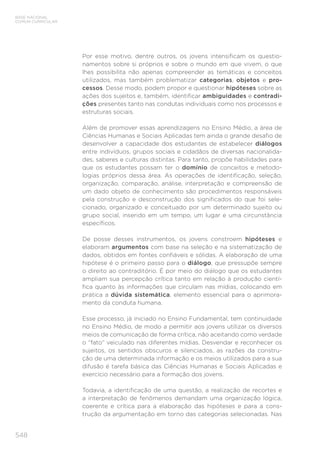 548
BASE NACIONAL
COMUM CURRICULAR
Por esse motivo, dentre outros, os jovens intensificam os questio-
namentos sobre si próprios e sobre o mundo em que vivem, o que
lhes possibilita não apenas compreender as temáticas e conceitos
utilizados, mas também problematizar categorias, objetos e pro-
cessos. Desse modo, podem propor e questionar hipóteses sobre as
ações dos sujeitos e, também, identificar ambiguidades e contradi-
ções presentes tanto nas condutas individuais como nos processos e
estruturas sociais.
Além de promover essas aprendizagens no Ensino Médio, a área de
Ciências Humanas e Sociais Aplicadas tem ainda o grande desafio de
desenvolver a capacidade dos estudantes de estabelecer diálogos
entre indivíduos, grupos sociais e cidadãos de diversas nacionalida-
des, saberes e culturas distintas. Para tanto, propõe habilidades para
que os estudantes possam ter o domínio de conceitos e metodo-
logias próprios dessa área. As operações de identificação, seleção,
organização, comparação, análise, interpretação e compreensão de
um dado objeto de conhecimento são procedimentos responsáveis
pela construção e desconstrução dos significados do que foi sele-
cionado, organizado e conceituado por um determinado sujeito ou
grupo social, inserido em um tempo, um lugar e uma circunstância
específicos.
De posse desses instrumentos, os jovens constroem hipóteses e
elaboram argumentos com base na seleção e na sistematização de
dados, obtidos em fontes confiáveis e sólidas. A elaboração de uma
hipótese é o primeiro passo para o diálogo, que pressupõe sempre
o direito ao contraditório. É por meio do diálogo que os estudantes
ampliam sua percepção crítica tanto em relação à produção cientí-
fica quanto às informações que circulam nas mídias, colocando em
prática a dúvida sistemática, elemento essencial para o aprimora-
mento da conduta humana.
Esse processo, já iniciado no Ensino Fundamental, tem continuidade
no Ensino Médio, de modo a permitir aos jovens utilizar os diversos
meios de comunicação de forma crítica, não aceitando como verdade
o “fato” veiculado nas diferentes mídias. Desvendar e reconhecer os
sujeitos, os sentidos obscuros e silenciados, as razões da constru-
ção de uma determinada informação e os meios utilizados para a sua
difusão é tarefa básica das Ciências Humanas e Sociais Aplicadas e
exercício necessário para a formação dos jovens.
Todavia, a identificação de uma questão, a realização de recortes e
a interpretação de fenômenos demandam uma organização lógica,
coerente e crítica para a elaboração das hipóteses e para a cons-
trução da argumentação em torno das categorias selecionadas. Nas
 