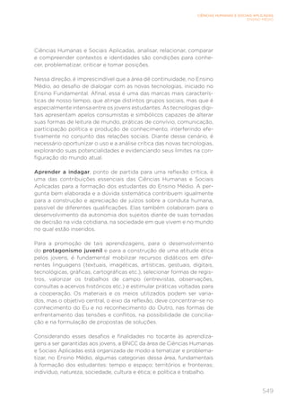 549
CIÊNCIAS HUMANAS E SOCIAIS APLICADAS
ENSINO MÉDIO
Ciências Humanas e Sociais Aplicadas, analisar, relacionar, comparar
e compreender contextos e identidades são condições para conhe-
cer, problematizar, criticar e tomar posições.
Nessa direção, é imprescindível que a área dê continuidade, no Ensino
Médio, ao desafio de dialogar com as novas tecnologias, iniciado no
Ensino Fundamental. Afinal, essa é uma das marcas mais caracterís-
ticas de nosso tempo, que atinge distintos grupos sociais, mas que é
especialmente intensa entre os jovens estudantes. As tecnologias digi-
tais apresentam apelos consumistas e simbólicos capazes de alterar
suas formas de leitura de mundo, práticas de convívio, comunicação,
participação política e produção de conhecimento, interferindo efe-
tivamente no conjunto das relações sociais. Diante desse cenário, é
necessário oportunizar o uso e a análise crítica das novas tecnologias,
explorando suas potencialidades e evidenciando seus limites na con-
figuração do mundo atual.
Aprender a indagar, ponto de partida para uma reflexão crítica, é
uma das contribuições essenciais das Ciências Humanas e Sociais
Aplicadas para a formação dos estudantes do Ensino Médio. A per-
gunta bem elaborada e a dúvida sistemática contribuem igualmente
para a construção e apreciação de juízos sobre a conduta humana,
passível de diferentes qualificações. Elas também colaboram para o
desenvolvimento da autonomia dos sujeitos diante de suas tomadas
de decisão na vida cotidiana, na sociedade em que vivem e no mundo
no qual estão inseridos.
Para a promoção de tais aprendizagens, para o desenvolvimento
do protagonismo juvenil e para a construção de uma atitude ética
pelos jovens, é fundamental mobilizar recursos didáticos em dife-
rentes linguagens (textuais, imagéticas, artísticas, gestuais, digitais,
tecnológicas, gráficas, cartográficas etc.), selecionar formas de regis-
tros, valorizar os trabalhos de campo (entrevistas, observações,
consultas a acervos históricos etc.) e estimular práticas voltadas para
a cooperação. Os materiais e os meios utilizados podem ser varia-
dos, mas o objetivo central, o eixo da reflexão, deve concentrar-se no
conhecimento do Eu e no reconhecimento do Outro, nas formas de
enfrentamento das tensões e conflitos, na possibilidade de concilia-
ção e na formulação de propostas de soluções.
Considerando esses desafios e finalidades no tocante às aprendiza-
gens a ser garantidas aos jovens, a BNCC da área de Ciências Humanas
e Sociais Aplicadas está organizada de modo a tematizar e problema-
tizar, no Ensino Médio, algumas categorias dessa área, fundamentais
à formação dos estudantes: tempo e espaço; territórios e fronteiras;
indivíduo, natureza, sociedade, cultura e ética; e política e trabalho.
 