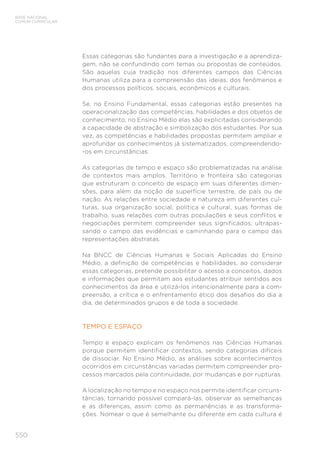550
BASE NACIONAL
COMUM CURRICULAR
Essas categorias são fundantes para a investigação e a aprendiza-
gem, não se confundindo com temas ou propostas de conteúdos.
São aquelas cuja tradição nos diferentes campos das Ciências
Humanas utiliza para a compreensão das ideias, dos fenômenos e
dos processos políticos, sociais, econômicos e culturais.
Se, no Ensino Fundamental, essas categorias estão presentes na
operacionalização das competências, habilidades e dos objetos de
conhecimento, no Ensino Médio elas são explicitadas considerando
a capacidade de abstração e simbolização dos estudantes. Por sua
vez, as competências e habilidades propostas permitem ampliar e
aprofundar os conhecimentos já sistematizados, compreendendo-
-os em circunstâncias.
As categorias de tempo e espaço são problematizadas na análise
de contextos mais amplos. Território e fronteira são categorias
que estruturam o conceito de espaço em suas diferentes dimen-
sões, para além da noção de superfície terrestre, de país ou de
nação. As relações entre sociedade e natureza em diferentes cul-
turas, sua organização social, política e cultural, suas formas de
trabalho, suas relações com outras populações e seus conflitos e
negociações permitem compreender seus significados, ultrapas-
sando o campo das evidências e caminhando para o campo das
representações abstratas.
Na BNCC de Ciências Humanas e Sociais Aplicadas do Ensino
Médio, a definição de competências e habilidades, ao considerar
essas categorias, pretende possibilitar o acesso a conceitos, dados
e informações que permitam aos estudantes atribuir sentidos aos
conhecimentos da área e utilizá-los intencionalmente para a com-
preensão, a crítica e o enfrentamento ético dos desafios do dia a
dia, de determinados grupos e de toda a sociedade.
TEMPO E ESPAÇO
Tempo e espaço explicam os fenômenos nas Ciências Humanas
porque permitem identificar contextos, sendo categorias difíceis
de dissociar. No Ensino Médio, as análises sobre acontecimentos
ocorridos em circunstâncias variadas permitem compreender pro-
cessos marcados pela continuidade, por mudanças e por rupturas.
A localização no tempo e no espaço nos permite identificar circuns-
tâncias, tornando possível compará-las, observar as semelhanças
e as diferenças, assim como as permanências e as transforma-
ções. Nomear o que é semelhante ou diferente em cada cultura é
 
