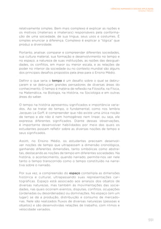 551
CIÊNCIAS HUMANAS E SOCIAIS APLICADAS
ENSINO MÉDIO
relativamente simples. Bem mais complexo é explicar as razões e
os motivos (materiais e imateriais) responsáveis pela conforma-
ção de uma sociedade, de sua língua, seus usos e costumes. É
simples enunciar a diferença. Complexo é explicar a “lógica” que
produz a diversidade.
Portanto, analisar, comparar e compreender diferentes sociedades,
sua cultura material, sua formação e desenvolvimento no tempo e
no espaço, a natureza de suas instituições, as razões das desigual-
dades, os conflitos, em maior ou menor escala, e as relações de
poder no interior da sociedade ou no contexto mundial são alguns
dos principais desafios propostos pela área para o Ensino Médio.
Definir o que seria o tempo é um desafio sobre o qual se debru-
çaram e se debruçam grandes pensadores de diversas áreas do
conhecimento. O tempo é matéria de reflexão na Filosofia, na Física,
na Matemática, na Biologia, na História, na Sociologia e em outras
áreas do saber.
O tempo na história apresentou significados e importância varia-
dos. Ao se tratar do tempo, o fundamental, como nos lembra
Jacques Le Goff, é compreender que não existe uma única noção
de tempo e ele não é nem homogêneo nem linear, ou seja, ele
expressa diferentes significados. Diante dessas observações,
é importante desenvolver habilidades por meio das quais os
estudantes possam refletir sobre as diversas noções de tempo e
seus significados.
Assim, no Ensino Médio, os estudantes precisam desenvol-
ver noções de tempo que ultrapassam a dimensão cronológica,
ganhando diferentes dimensões, tanto simbólicas como abstra-
tas, destacando as noções de tempo em diferentes sociedades. Na
história, o acontecimento, quando narrado, permite-nos ver nele
tanto o tempo transcorrido como o tempo constituído na narra-
tiva sobre o narrado.
Por sua vez, a compreensão do espaço contempla as dimensões
histórica e cultural, ultrapassando suas representações car-
tográficas. Espaço está associado aos arranjos dos objetos de
diversas naturezas, mas também às movimentações das socie-
dades, nas quais ocorrem eventos, disputas, conflitos, ocupações
(ordenadas ou desordenadas) ou dominações. No espaço (em um
lugar) se dá a produção, distribuição e consumo de mercado-
rias. Nele são realizados fluxos de diversas naturezas (pessoas e
objetos) e são desenvolvidas relações de trabalho, com ritmos e
velocidade variados.
 