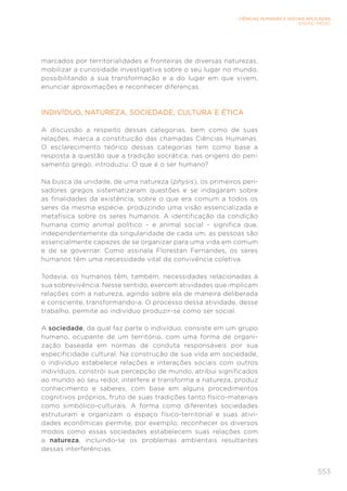 553
CIÊNCIAS HUMANAS E SOCIAIS APLICADAS
ENSINO MÉDIO
marcados por territorialidades e fronteiras de diversas naturezas,
mobilizar a curiosidade investigativa sobre o seu lugar no mundo,
possibilitando a sua transformação e a do lugar em que vivem,
enunciar aproximações e reconhecer diferenças.
INDIVÍDUO, NATUREZA, SOCIEDADE, CULTURA E ÉTICA
A discussão a respeito dessas categorias, bem como de suas
relações, marca a constituição das chamadas Ciências Humanas.
O esclarecimento teórico dessas categorias tem como base a
resposta à questão que a tradição socrática, nas origens do pen-
samento grego, introduziu: O que é o ser humano?
Na busca da unidade, de uma natureza (physis), os primeiros pen-
sadores gregos sistematizaram questões e se indagaram sobre
as finalidades da existência, sobre o que era comum a todos os
seres da mesma espécie, produzindo uma visão essencializada e
metafísica sobre os seres humanos. A identificação da condição
humana como animal político – e animal social – significa que,
independentemente da singularidade de cada um, as pessoas são
essencialmente capazes de se organizar para uma vida em comum
e de se governar. Como assinala Florestan Fernandes, os seres
humanos têm uma necessidade vital da convivência coletiva.
Todavia, os humanos têm, também, necessidades relacionadas à
sua sobrevivência. Nesse sentido, exercem atividades que implicam
relações com a natureza, agindo sobre ela de maneira deliberada
e consciente, transformando-a. O processo dessa atividade, desse
trabalho, permite ao indivíduo produzir-se como ser social.
A sociedade, da qual faz parte o indivíduo, consiste em um grupo
humano, ocupante de um território, com uma forma de organi-
zação baseada em normas de conduta responsáveis por sua
especificidade cultural. Na construção de sua vida em sociedade,
o indivíduo estabelece relações e interações sociais com outros
indivíduos, constrói sua percepção de mundo, atribui significados
ao mundo ao seu redor, interfere e transforma a natureza, produz
conhecimento e saberes, com base em alguns procedimentos
cognitivos próprios, fruto de suas tradições tanto físico-materiais
como simbólico-culturais. A forma como diferentes sociedades
estruturam e organizam o espaço físico-territorial e suas ativi-
dades econômicas permite, por exemplo, reconhecer os diversos
modos como essas sociedades estabelecem suas relações com
a natureza, incluindo-se os problemas ambientais resultantes
dessas interferências.
 