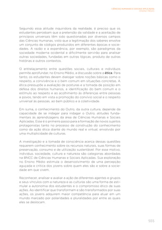555
CIÊNCIAS HUMANAS E SOCIAIS APLICADAS
ENSINO MÉDIO
Seguindo essa atitude inquiridora da realidade, é preciso que os
estudantes percebam que a pretensão da validade e a aceitação de
princípios universais têm sido questionadas por diversos campos
das Ciências Humanas, visto que a legitimação dos saberes envolve
um conjunto de códigos produzidos em diferentes épocas e socie-
dades. A razão e a experiência, por exemplo, são paradigmas da
sociedade moderna ocidental e dificilmente servirão para analisar
outras sociedades, fundadas em outras lógicas, produto de outras
histórias e outros contextos.
O entrelaçamento entre questões sociais, culturais e indivíduos
permite aprofundar, no Ensino Médio, a discussão sobre a ética. Para
tanto, os estudantes devem dialogar sobre noções básicas como o
respeito, a convivência e o bem comum em situações concretas. A
ética pressupõe a avaliação de posturas e a tomada de posição em
defesa dos direitos humanos, a identificação do bem comum e o
estímulo ao respeito e ao acolhimento às diferenças entre pessoas
e povos, tendo em vista a promoção do convívio social e o respeito
universal às pessoas, ao bem público e à coletividade.
Em suma, o conhecimento do Outro, da outra cultura, depende da
capacidade de se indagar para indagar o Outro, atitudes funda-
mentais às aprendizagens da área de Ciências Humanas e Sociais
Aplicadas. Esse é o primeiro passo para a formação de novos sujeitos
protagonistas tanto no processo de construção do conhecimento
como da ação ética diante do mundo real e virtual, envolvido por
uma multiplicidade de culturas.
A investigação e a tomada de consciência acerca dessas questões
requerem conhecimento sobre os recursos naturais, suas formas de
preservação, consumo e de utilização sustentável. Por esse motivo,
indivíduo, sociedade, cultura e natureza são categorias abordadas
na BNCC de Ciências Humanas e Sociais Aplicadas. Sua exploração
no Ensino Médio estimula o desenvolvimento de uma percepção
aguçada e crítica dos jovens sobre quem eles são e sobre a socie-
dade em que vivem.
Reconhecer, analisar e avaliar a ação de diferentes agentes e grupos
e seus vínculos com a natureza e as culturas são uma forma de esti-
mular a autonomia dos estudantes e o compromisso ético de suas
ações. Ao identificar que transformam e são transformados por suas
ações, os jovens adquirem maior competência para atuar em um
mundo marcado por polaridades e pluralidades por entre as quais
eles se deslocam.
 