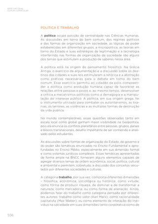 556
BASE NACIONAL
COMUM CURRICULAR
POLÍTICA E TRABALHO
A política ocupa posição de centralidade nas Ciências Humanas.
As discussões em torno do bem comum, dos regimes políticos
e das formas de organização em sociedade, as lógicas de poder
estabelecidas em diferentes grupos, a micropolítica, as teorias em
torno do Estado e suas estratégias de legitimação e a tecnologia
interferindo nas formas de organização da sociedade são alguns
dos temas que estimulam a produção de saberes nessa área.
A política está na origem do pensamento filosófico. Na Grécia
Antiga, o exercício da argumentação e a discussão sobre os des-
tinos das cidades e suas leis estimularam a retórica e a abstração
como práticas necessárias para o debate em torno do bem
comum. Esse exercício permitiu ao cidadão da pólis compreen-
der a política como produção humana capaz de favorecer as
relações entre pessoas e povos e, ao mesmo tempo, desenvolver
a crítica a mecanismos políticos como a demagogia e a manipu-
lação do interesse público. A política, em sua origem grega, foi
o instrumento utilizado para combater os autoritarismos, as tira-
nias, os terrores, as violências e as múltiplas formas de destruição
da vida pública.
No mundo contemporâneo, essas questões observadas tanto em
escala local como global ganham maior visibilidade na Geopolítica,
pois ela enuncia os conflitos planetários entre pessoas, grupos, países
e blocos transnacionais, desafio importante de ser conhecido e anali-
sado pelos estudantes.
As discussões sobre formas de organização do Estado, de governo e
do poder são temáticas enunciadas no Ensino Fundamental e apro-
fundadas no Ensino Médio, especialmente em sua dimensão formal
e como sistemas jurídicos complexos. Essas temáticas apresentadas
de forma ampla na BNCC fornecem alguns elementos capazes de
agregar diversos temas de ordem econômica, social, política, cultural
e ambiental e permitem, sobretudo, a discussão dos conceitos veicu-
lados por diferentes sociedades e culturas.
A categoria trabalho, por sua vez, comporta diferentes dimensões
– filosófica, econômica, sociológica ou histórica: como virtude;
como forma de produzir riqueza, de dominar e de transformar a
natureza; como mercadoria; ou como forma de alienação. Ainda,
podemos falar do trabalho como categoria pensada por diferen-
tes autores: trabalho como valor (Karl Marx); como racionalidade
capitalista (Max Weber); ou como elemento de interação do indi-
víduo na sociedade em suas dimensões tanto corporativa como de
 