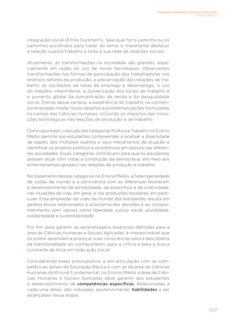 557
CIÊNCIAS HUMANAS E SOCIAIS APLICADAS
ENSINO MÉDIO
integração social (Émile Durkheim). Seja qual for o caminho ou os
caminhos escolhidos para tratar do tema, é importante destacar
a relação sujeito/trabalho e toda a sua rede de relações sociais.
Atualmente, as transformações na sociedade são grandes, espe-
cialmente em razão do uso de novas tecnologias. Observamos
transformações nas formas de participação dos trabalhadores nos
diversos setores da produção, a precarização das relações de tra-
balho, as oscilações de taxas de emprego e desemprego, o uso
do trabalho intermitente, a pulverização dos locais de trabalho e
o aumento global da concentração de renda e da desigualdade
social. Diante desse cenário, a experiência do trabalho na contem-
poraneidade impõe novos desafios e problematizações formuladas
no campo das Ciências Humanas, incluindo os impactos das inova-
ções tecnológicas nas relações de produção e de trabalho.
Como apontado, o estudo das categorias Política e Trabalho no Ensino
Médio permite aos estudantes compreender e analisar a diversidade
de papéis dos múltiplos sujeitos e seus mecanismos de atuação e
identificar os projetos políticos e econômicos em disputa nas diferen-
tes sociedades. Essas categorias contribuem para que os estudantes
possam atuar com vistas à construção da democracia, em meio aos
enfrentamentos gerados nas relações de produção e trabalho.
No tratamento dessas categorias no Ensino Médio, a heterogeneidade
de visões de mundo e a convivência com as diferenças favorecem
o desenvolvimento da sensibilidade, da autocrítica e da criatividade,
nas situações da vida, em geral, e nas produções escolares, em parti-
cular. Essa ampliação da visão de mundo dos estudantes resulta em
ganhos éticos relacionados à autonomia das decisões e ao compro-
metimento com valores como liberdade, justiça social, pluralidade,
solidariedade e sustentabilidade.
Por fim, para garantir as aprendizagens essenciais definidas para a
área de Ciências Humanas e Sociais Aplicadas, é imprescindível que
os jovens aprendam a provocar suas consciências para a descoberta
da transitoriedade do conhecimento, para a crítica e para a busca
constante da ética em toda ação social.
Considerando esses pressupostos, e em articulação com as com-
petências gerais da Educação Básica e com as da área de Ciências
Humanas do Ensino Fundamental, no Ensino Médio a área de Ciên-
cias Humanas e Sociais Aplicadas deve garantir aos estudantes
o desenvolvimento de competências específicas. Relacionadas a
cada uma delas, são indicadas, posteriormente, habilidades a ser
alcançadas nessa etapa.
 