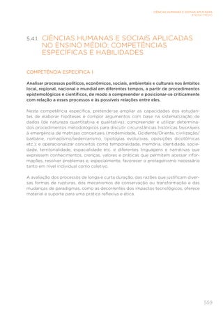 559
CIÊNCIAS HUMANAS E SOCIAIS APLICADAS
ENSINO MÉDIO
5.4.1. 
CIÊNCIAS HUMANAS E SOCIAIS APLICADAS
NO ENSINO MÉDIO: COMPETÊNCIAS
ESPECÍFICAS E HABILIDADES
COMPETÊNCIA ESPECÍFICA 1
Analisar processos políticos, econômicos, sociais, ambientais e culturais nos âmbitos
local, regional, nacional e mundial em diferentes tempos, a partir de procedimentos
epistemológicos e científicos, de modo a compreender e posicionar-se criticamente
com relação a esses processos e às possíveis relações entre eles.
Nesta competência específica, pretende-se ampliar as capacidades dos estudan-
tes de elaborar hipóteses e compor argumentos com base na sistematização de
dados (de natureza quantitativa e qualitativa); compreender e utilizar determina-
dos procedimentos metodológicos para discutir circunstâncias históricas favoráveis
à emergência de matrizes conceituais (modernidade, Ocidente/Oriente, civilização/
barbárie, nomadismo/sedentarismo, tipologias evolutivas, oposições dicotômicas
etc.); e operacionalizar conceitos como temporalidade, memória, identidade, socie-
dade, territorialidade, espacialidade etc. e diferentes linguagens e narrativas que
expressem conhecimentos, crenças, valores e práticas que permitem acessar infor-
mações, resolver problemas e, especialmente, favorecer o protagonismo necessário
tanto em nível individual como coletivo.
A avaliação dos processos de longa e curta duração, das razões que justificam diver-
sas formas de rupturas, dos mecanismos de conservação ou transformação e das
mudanças de paradigmas, como as decorrentes dos impactos tecnológicos, oferece
material e suporte para uma prática reflexiva e ética.
 