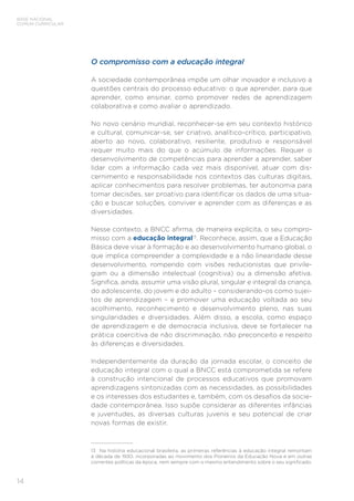 14
BASE NACIONAL
COMUM CURRICULAR
O compromisso com a educação integral
A sociedade contemporânea impõe um olhar inovador e inclusivo a
questões centrais do processo educativo: o que aprender, para que
aprender, como ensinar, como promover redes de aprendizagem
colaborativa e como avaliar o aprendizado.
No novo cenário mundial, reconhecer-se em seu contexto histórico
e cultural, comunicar-se, ser criativo, analítico-crítico, participativo,
aberto ao novo, colaborativo, resiliente, produtivo e responsável
requer muito mais do que o acúmulo de informações. Requer o
desenvolvimento de competências para aprender a aprender, saber
lidar com a informação cada vez mais disponível, atuar com dis-
cernimento e responsabilidade nos contextos das culturas digitais,
aplicar conhecimentos para resolver problemas, ter autonomia para
tomar decisões, ser proativo para identificar os dados de uma situa-
ção e buscar soluções, conviver e aprender com as diferenças e as
diversidades.
Nesse contexto, a BNCC afirma, de maneira explícita, o seu compro-
misso com a educação integral13
. Reconhece, assim, que a Educação
Básica deve visar à formação e ao desenvolvimento humano global, o
que implica compreender a complexidade e a não linearidade desse
desenvolvimento, rompendo com visões reducionistas que privile-
giam ou a dimensão intelectual (cognitiva) ou a dimensão afetiva.
Significa, ainda, assumir uma visão plural, singular e integral da criança,
do adolescente, do jovem e do adulto – considerando-os como sujei-
tos de aprendizagem – e promover uma educação voltada ao seu
acolhimento, reconhecimento e desenvolvimento pleno, nas suas
singularidades e diversidades. Além disso, a escola, como espaço
de aprendizagem e de democracia inclusiva, deve se fortalecer na
prática coercitiva de não discriminação, não preconceito e respeito
às diferenças e diversidades.
Independentemente da duração da jornada escolar, o conceito de
educação integral com o qual a BNCC está comprometida se refere
à construção intencional de processos educativos que promovam
aprendizagens sintonizadas com as necessidades, as possibilidades
e os interesses dos estudantes e, também, com os desafios da socie-
dade contemporânea. Isso supõe considerar as diferentes infâncias
e juventudes, as diversas culturas juvenis e seu potencial de criar
novas formas de existir.
13	 Na história educacional brasileira, as primeiras referências à educação integral remontam
à década de 1930, incorporadas ao movimento dos Pioneiros da Educação Nova e em outras
correntes políticas da época, nem sempre com o mesmo entendimento sobre o seu significado.
 