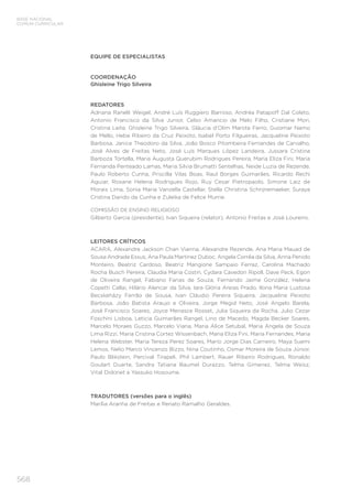 568
BASE NACIONAL
COMUM CURRICULAR
EQUIPE DE ESPECIALISTAS
COORDENAÇÃO
Ghisleine Trigo Silveira
REDATORES
Adriana Ranelli Weigel, André Luís Ruggiero Barroso, Andréa Patapoff Dal Coleto,
Antonio Francisco da Silva Junior, Celso Amancio de Melo Filho, Cristiane Mori,
Cristina Leite, Ghisleine Trigo Silveira, Gláucia d’Olim Marote Ferro, Guiomar Namo
de Mello, Hebe Ribeiro da Cruz Peixoto, Isabel Porto Filgueiras, Jacqueline Peixoto
Barbosa, Janice Theodoro da Silva, João Bosco Pitombeira Fernandes de Carvalho,
José Alves de Freitas Neto, José Luís Marques López Landeira, Jussara Cristina
Barboza Tortella, Maria Augusta Querubim Rodrigues Pereira, Maria Eliza Fini, Maria
Fernanda Penteado Lamas, Maria Silvia Brumatti Sentelhas, Neide Luzia de Rezende,
Paulo Roberto Cunha, Priscilla Vilas Boas, Raul Borges Guimarães, Ricardo Rechi
Aguiar, Roxane Helena Rodrigues Rojo, Ruy Cesar Pietropaolo, Simone Laiz de
Morais Lima, Sonia Maria Vanzella Castellar, Stella Christina Schrijnemaeker, Suraya
Cristina Darido da Cunha e Zuleika de Felice Murrie.
COMISSÃO DE ENSINO RELIGIOSO
Gilberto Garcia (presidente), Ivan Siqueira (relator), Antonio Freitas e José Loureiro.
LEITORES CRÍTICOS
ACARA, Alexandre Jackson Chan Vianna, Alexandre Rezende, Ana Maria Mauad de
Sousa Andrade Essus, Ana Paula Martinez Duboc, Angela Corrêa da Silva, Anna Penido
Monteiro, Beatriz Cardoso, Beatriz Mangione Sampaio Ferraz, Carolina Machado
Rocha Busch Pereira, Claudia Maria Costin, Cydara Cavedon Ripoll, Dave Peck, Egon
de Oliveira Rangel, Fabiano Farias de Souza, Fernando Jaime González, Helena
Copetti Callai, Hilário Alencar da Silva, Iara Glória Areias Prado, Ilona Maria Lustosa
Becskeházy Ferrão de Sousa, Ivan Cláudio Pereira Siqueira, Jacqueline Peixoto
Barbosa, João Batista Araujo e Oliveira, Jorge Megid Neto, José Angelo Barela,
José Francisco Soares, Joyce Menasce Rosset, Julia Siqueira da Rocha, Julio Cezar
Foschini Lisboa, Leticia Guimarães Rangel, Lino de Macedo, Magda Becker Soares,
Marcelo Moraes Guzzo, Marcelo Viana, Maria Alice Setubal, Maria Angela de Souza
Lima Rizzi, Maria Cristina Cortez Wissenbach, Maria Eliza Fini, Maria Fernandes, Maria
Helena Webster, Maria Tereza Perez Soares, Mario Jorge Dias Carneiro, Maya Suemi
Lemos, Nelio Marco Vincenzo Bizzo, Nina Coutinho, Osmar Moreira de Souza Júnior,
Paulo Blikstein, Percival Tirapeli, Phil Lambert, Rauer Ribeiro Rodrigues, Ronaldo
Goulart Duarte, Sandra Tatiana Baumel Durazzo, Telma Gimenez, Telma Weisz,
Vital Didonet e Yassuko Hosoume.
TRADUTORES (versões para o inglês)
Marília Aranha de Freitas e Renato Ramalho Geraldes.
 