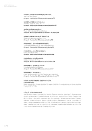 570
BASE NACIONAL
COMUM CURRICULAR
SECRETARIA DE COORDENAÇÃO TÉCNICA:
Jorcirley de Oliveira
Dirigente Municipal de Educação de Araguaína/TO
SECRETARIA DE COMUNICAÇÃO:
Rodolfo Joaquim Pinto da Luz
Dirigente Municipal de Educação de Florianópolis/SC
SECRETARIA DE FINANÇAS:
Maria Edineide de Almeida Batista
Dirigente Municipal de Educação de Lagoa de Pedras/RN
SECRETARIA DE ASSUNTOS JURÍDICOS:
Horácio Francisco dos Reis Filho
Dirigente Municipal de Educação de Goiana/PE
PRESIDÊNCIA REGIÃO CENTRO-OESTE:
Virgínia Maria Pereira de Melo (em exercício)
Dirigente Municipal de Educação de Anápolis/GO
PRESIDÊNCIA REGIÃO NORDESTE:
Gelcivânia Mota Silva
Dirigente Municipal de Educação de Serrinha/BA
PRESIDÊNCIA REGIÃO NORTE:
Edelson Penaforth Pinto
Dirigente Municipal de Educação de Tonantins/AM
PRESIDÊNCIA REGIÃO SUDESTE:
Priscilla Maria Bonini Ribeiro
Dirigente Municipal de Educação de Guarujá/SP
PRESIDÊNCIA REGIÃO SUL:
Celso Augusto de Souza de Oliveira (em exercício)
Dirigente Municipal de Educação de Telêmaco Borba/PR
EQUIPE DE ASSESSORES E ESPECIALISTAS
COORDENAÇÃO
Hilda Aparecida Linhares da Silva Micarello (MG/UFJF) e Isabel Cristina Alves da Silva
Frade (MG/UFMG).
COMITÊ DE ASSESSORES
Alex Branco Fraga (RS/UFRGS), Begma Tavares Barbosa (MG/UFJF), Edenia Maria
Ribeiro do Amaral (PE/UFRPE), Edgar de Brito Lyra Netto (RJ/PUC-Rio), Gilberto Icle
(RS/UFRGS), Luiz Carlos Menezes (SP/USP), Marcelo Câmara dos Santos (PE/UFPE),
Marcelo Tadeu Baumann Burgos (RJ/PUC-Rio), Margarete Schlatter (RS/UFRGS),
Maria Carmen Silveira Barbosa (RS/UFRGS), Maria Eunice Ribeiro Marcondes (SP/USP),
Maria Zélia Versiani Machado (MG/UFMG), Rosane Moreira Silva Meirelles (RJ/UERJ) e
Zilma de Moraes Ramos de Oliveira (SP/USP).
 