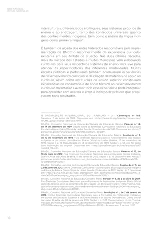18
BASE NACIONAL
COMUM CURRICULAR
interculturais, diferenciados e bilíngues, seus sistemas próprios de
ensino e aprendizagem, tanto dos conteúdos universais quanto
dos conhecimentos indígenas, bem como o ensino da língua indí-
gena como primeira língua15
.
É também da alçada dos entes federados responsáveis pela imple-
mentação da BNCC o reconhecimento da experiência curricular
existente em seu âmbito de atuação. Nas duas últimas décadas,
mais da metade dos Estados e muitos Municípios vêm elaborando
currículos para seus respectivos sistemas de ensino, inclusive para
atender às especificidades das diferentes modalidades. Muitas
escolas públicas e particulares também acumularam experiências
de desenvolvimento curricular e de criação de materiais de apoio ao
currículo, assim como instituições de ensino superior construíram
experiências de consultoria e de apoio técnico ao desenvolvimento
curricular. Inventariar e avaliar toda essa experiência pode contribuir
para aprender com acertos e erros e incorporar práticas que propi-
ciaram bons resultados.
15	 ORGANIZAÇÃO INTERNACIONAL DO TRABALHO – OIT. Convenção nº 169.
Genebra, 7 de junho de 1989. Disponível em: <http://www.ilo.org/brasilia/convencoes/
WCMS_236247/lang--pt/index.htm>.
BRASIL. Conselho Nacional de Educação/Câmara de Educação Básica. Parecer nº 14,
de 14 de setembro de 1999. Dispõe sobre as Diretrizes Curriculares Nacionais da Educação
Escolar Indígena. Diário Oficial da União, Brasília, 19 de outubro de 1999. Disponível em: <http://
portal.mec.gov.br/cne/arquivos/pdf/1999/pceb014_99.pdf>.
BRASIL. Conselho Nacional de Educação/Câmara de Educação Básica. Resolução nº 3,
de 10 de novembro de 1999. Fixa Diretrizes Nacionais para o funcionamento das escolas
indígenas e dá outras providências. Diário Oficial da União, Brasília, 17 de novembro de
1999. Seção 1, p. 19. Republicada em 14 de dezembro de 1999, Seção 1, p. 58, por ter saído
com incorreção do original. Disponível em: <http://portal.mec.gov.br/cne/arquivos/pdf/
rceb03_99.pdf>.
BRASIL. Conselho Nacional de Educação/Câmara de Educação Básica. Parecer nº 13, de
10 de maio de 2012. Fixa Diretrizes Curriculares Nacionais para a Educação Escolar Indígena.
Diário Oficial da União, Brasília, 15 de junho de 2012, Seção 1, p. 18. Disponível em: <http://
portal.mec.gov.br/index.php?option=com_docman&view=download&alias=10806-pceb013-
12-pdf&Itemid=30192>.
BRASIL. Conselho Nacional de Educação/Câmara de Educação Básica. Resolução nº 5, de
22 de junho de 2012. Define Diretrizes Curriculares Nacionais para a Educação Escolar Indígena
na Educação Básica. Diário Oficial da União, Brasília, 25 de junho de 2012, Seção 1, p. 7. Disponível
em: <http://portal.mec.gov.br/index.php?option= com_docman&view=download&alias=11074-
rceb005-12-pdf&category_slug=junho-2012-pdf&Itemid=30192>.
BRASIL. Conselho Nacional de Educação/Conselho Pleno. Parecer nº 6, de 2 de abril de 2014.
Fixa Diretrizes Curriculares Nacionais para a Formação de Professores Indígenas. Diário Oficial
da União, Brasília, de 31 de dezembro de 2014, Seção 1, p. 85. Disponível em: <http://portal.mec.
gov.br/index.php?option=com_docman&view=download&alias=15619-pcp006-14&category_
slug=maio-2014-pdf&Itemid=30192>.
BRASIL. Conselho Nacional de Educação/Conselho Pleno. Resolução nº 1, de 7 de janeiro de
2015. Institui Diretrizes Curriculares Nacionais para a Formação de Professores Indígenas
em cursos de Educação Superior e de Ensino Médio e dá outras providências. Diário Oficial
da União, Brasília, de 08 de janeiro de 2015, Seção 1, p. 11-12. Disponível em: <http://portal.
mec.gov.br/index.php?option=com_docman&view=download&alias=16870-res-cne-cp-001-
07012015&category_slug=janeiro-2015-pdf&Itemid=30192>. Acessos em: 7 de nov. 2017.
 