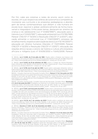 19
INTRODUÇÃO
Por fim, cabe aos sistemas e redes de ensino, assim como às
escolas, em suas respectivas esferas de autonomia e competência,
incorporar aos currículos e às propostas pedagógicas a aborda-
gem de temas contemporâneos que afetam a vida humana em
escala local, regional e global, preferencialmente de forma trans-
versal e integradora. Entre esses temas, destacam-se: direitos da
criança e do adolescente (Lei nº 8.069/199016
), educação para o
trânsito (Lei nº 9.503/199717
), educação ambiental (Lei nº 9.795/1999,
Parecer CNE/CP nº 14/2012 e Resolução CNE/CP nº 2/201218
), edu-
cação alimentar e nutricional (Lei nº 11.947/200919
), processo de
envelhecimento,respeitoevalorizaçãodoidoso(Leinº10.741/200320
),
educação em direitos humanos (Decreto nº 7.037/2009, Parecer
CNE/CP nº 8/2012 e Resolução CNE/CP nº 1/201221
), educação das
relações étnico-raciais e ensino de história e cultura afro-brasileira,
africana e indígena (Leis nº 10.639/2003 e 11.645/2008, Parecer
16	 BRASIL. Lei nº 8.069, de 13 de julho de 1990. Dispõe sobre o Estatuto da Criança e do
Adolescente e dá outras providências. Diário Oficial da União, Brasília, 16 de julho de 1990. Disponível
em: <http://www.planalto.gov.br/ccivil_03/leis/L8069.htm>. Acesso em: 23 mar. 2017.
17	 BRASIL. Lei nº 9.503, de 23 de setembro de 1997. Institui o Código de Trânsito Brasileiro.
Diário Oficial da União, Brasília, 24 de setembro de 1997. Disponível em: <http://www.planalto.
gov.br/ccivil_03/leis/L9503.htm>. Acesso em: 23 mar. 2017.
18	 BRASIL. Lei nº 9.795, de 27 de abril de 1999. Dispõe sobre a educação ambiental, institui a
Política Nacional de Educação Ambiental e dá outras providências. Diário Oficial da União, Brasília,
28 de abril de 1999. Disponível em: <http://www.planalto.gov.br/ccivil_03/leis/L9795.htm>.
BRASIL. Conselho Nacional de Educação/Conselho Pleno. Parecer nº 14, 6 de junho de 2012.
Estabelece Diretrizes Curriculares Nacionais para a Educação Ambiental. Diário Oficial da União,
Brasília, 15 de junho de 2012, Seção 1, p. 18. Disponível em: <http://portal.mec.gov.br/index.
php?option=com_docman&view=download&alias=10955-pcp014-12&category_slug=maio-
2012-pdf&Itemid=30192>.
BRASIL. Ministério da Educação. Conselho Nacional de Educação; Conselho Pleno. Resolução
nº 2, de 15 de junho de 2012. Estabelece as Diretrizes Curriculares Nacionais para a Educação
Ambiental. Diário Oficial da União, Brasília, 18 de junho de 2012, Seção 1, p. 70. Disponível em:
<http://portal.mec.gov.br/dmdocuments/rcp002_12.pdf>. Acessos em: 16 out. 2017.
19	 BRASIL. Lei nº 11.947, de 16 de junho de 2009. Dispõe sobre o atendimento da alimentação
escolar e do Programa Dinheiro Direto na Escola aos alunos da educação básica; altera as Leis
nº 10.880, de 9 de junho de 2004, 11.273, de 6 de fevereiro de 2006, 11.507, de 20 de julho de
2007; revoga dispositivos da Medida Provisória nº 2.178-36, de 24 de agosto de 2001, e a Lei
nº 8.913, de 12 de julho de 1994; e dá outras providências. Diário Oficial da União, Brasília, 17 de
junho de 2009. Disponível em: <http://www.planalto.gov.br/ccivil_03/_ato2007-2010/2009/
lei/l11947.htm>. Acesso em: 23 mar. 2017.
20	 BRASIL. Lei nº 10.741, de 1º de outubro de 2003. Dispõe sobre o estatuto do idoso e dá
outras providências. Diário Oficial da União, Brasília, 3 de outubro de 2003. Disponível em:
<http://www.planalto.gov.br/ccivil_03/leis/2003/L10.741.htm>. Acesso em: 23 mar. 2017.
21	 BRASIL. Decreto nº 7.037, de 21 de dezembro de 2009. Aprova o Programa Nacional de
Direitos Humanos – PNDH-3 e dá outras providências. Diário Oficial da União, Brasília, 22 de
dezembro de 2009. Disponível em: <http://www.planalto.gov.br/cciviL_03/_Ato2007-2010/
2009/Decreto/D7037.htm>.
BRASIL. Conselho Nacional de Educação/Conselho Pleno. Parecer nº 8, 6 de março de 2012.
Estabelece Diretrizes Nacionais para a Educação em Direitos Humanos. Diário Oficial da
União, Brasília, 30 de maio de 2012, Seção 1, p.33. Disponível em: <http://portal.mec.gov.br/
index.php?option=com_docman&view=download&alias=10389-pcp008-12-pdf&category_
slug=marco-2012-pdf&Itemid=30192>.
BRASIL. Ministério da Educação. Conselho Nacional de Educação; Conselho Pleno. Resolução
nº 1, de 30 de maio de 2012. Estabelece Diretrizes Nacionais para a Educação em Direitos
Humanos. Diário Oficial da União, Brasília, 31 de maio de 2012, Seção 1, p. 48. Disponível em:
<http://portal.mec.gov.br/dmdocuments/rcp001_12.pdf>. Acessos em: 16 out. 2017.
 