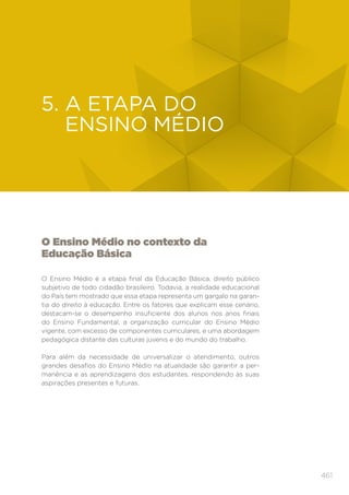 461
EDUCAÇÃO INFANTIL
O Ensino Médio no contexto da
Educação Básica
O Ensino Médio é a etapa final da Educação Básica, direito público
subjetivo de todo cidadão brasileiro. Todavia, a realidade educacional
do País tem mostrado que essa etapa representa um gargalo na garan-
tia do direito à educação. Entre os fatores que explicam esse cenário,
destacam-se o desempenho insuficiente dos alunos nos anos finais
do Ensino Fundamental, a organização curricular do Ensino Médio
vigente, com excesso de componentes curriculares, e uma abordagem
pedagógica distante das culturas juvenis e do mundo do trabalho.
Para além da necessidade de universalizar o atendimento, outros
grandes desafios do Ensino Médio na atualidade são garantir a per-
manência e as aprendizagens dos estudantes, respondendo às suas
aspirações presentes e futuras.
5. A ETAPA DO
ENSINO MÉDIO
 