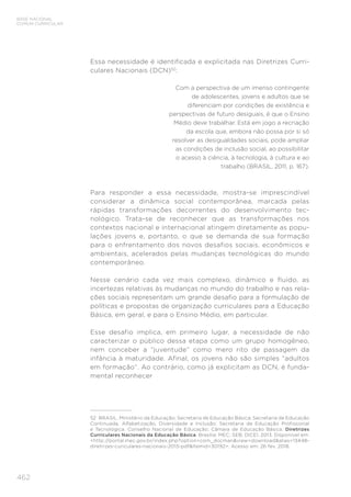 462
BASE NACIONAL
COMUM CURRICULAR
Essa necessidade é identificada e explicitada nas Diretrizes Curri-
culares Nacionais (DCN)52
:
Com a perspectiva de um imenso contingente
de adolescentes, jovens e adultos que se
diferenciam por condições de existência e
perspectivas de futuro desiguais, é que o Ensino
Médio deve trabalhar. Está em jogo a recriação
da escola que, embora não possa por si só
resolver as desigualdades sociais, pode ampliar
as condições de inclusão social, ao possibilitar
o acesso à ciência, à tecnologia, à cultura e ao
trabalho (BRASIL, 2011, p. 167).
Para responder a essa necessidade, mostra-se imprescindível
considerar a dinâmica social contemporânea, marcada pelas
rápidas transformações decorrentes do desenvolvimento tec-
nológico. Trata-se de reconhecer que as transformações nos
contextos nacional e internacional atingem diretamente as popu-
lações jovens e, portanto, o que se demanda de sua formação
para o enfrentamento dos novos desafios sociais, econômicos e
ambientais, acelerados pelas mudanças tecnológicas do mundo
contemporâneo.
Nesse cenário cada vez mais complexo, dinâmico e fluido, as
incertezas relativas às mudanças no mundo do trabalho e nas rela-
ções sociais representam um grande desafio para a formulação de
políticas e propostas de organização curriculares para a Educação
Básica, em geral, e para o Ensino Médio, em particular.
Esse desafio implica, em primeiro lugar, a necessidade de não
caracterizar o público dessa etapa como um grupo homogêneo,
nem conceber a “juventude” como mero rito de passagem da
infância à maturidade. Afinal, os jovens não são simples “adultos
em formação”. Ao contrário, como já explicitam as DCN, é funda-
mental reconhecer
52	 BRASIL. Ministério da Educação; Secretaria de Educação Básica; Secretaria de Educação
Continuada, Alfabetização, Diversidade e Inclusão; Secretaria de Educação Profissional
e Tecnológica. Conselho Nacional de Educação; Câmara de Educação Básica. Diretrizes
Curriculares Nacionais da Educação Básica. Brasília: MEC; SEB; DICEI, 2013. Disponível em:
<http://portal.mec.gov.br/index.php?option=com_docman&view=download&alias=13448-
diretrizes-curiculares-nacionais-2013-pdf&Itemid=30192>. Acesso em: 26 fev. 2018.
 