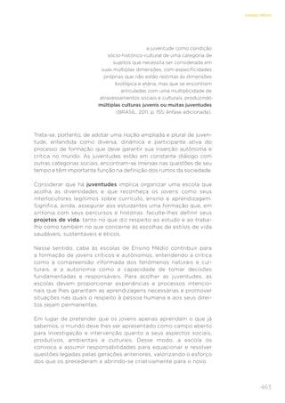 463
ENSINO MÉDIO
a juventude como condição
sócio-histórico-cultural de uma categoria de
sujeitos que necessita ser considerada em
suas múltiplas dimensões, com especificidades
próprias que não estão restritas às dimensões
biológica e etária, mas que se encontram
articuladas com uma multiplicidade de
atravessamentos sociais e culturais, produzindo
múltiplas culturas juvenis ou muitas juventudes
(BRASIL, 2011, p. 155; ênfase adicionada).
Trata-se, portanto, de adotar uma noção ampliada e plural de juven-
tude, entendida como diversa, dinâmica e participante ativa do
processo de formação que deve garantir sua inserção autônoma e
crítica no mundo. As juventudes estão em constante diálogo com
outras categorias sociais, encontram-se imersas nas questões de seu
tempo e têm importante função na definição dos rumos da sociedade.
Considerar que há juventudes implica organizar uma escola que
acolha as diversidades e que reconheça os jovens como seus
interlocutores legítimos sobre currículo, ensino e aprendizagem.
Significa, ainda, assegurar aos estudantes uma formação que, em
sintonia com seus percursos e histórias, faculte-lhes definir seus
projetos de vida, tanto no que diz respeito ao estudo e ao traba-
lho como também no que concerne às escolhas de estilos de vida
saudáveis, sustentáveis e éticos.
Nesse sentido, cabe às escolas de Ensino Médio contribuir para
a formação de jovens críticos e autônomos, entendendo a crítica
como a compreensão informada dos fenômenos naturais e cul-
turais, e a autonomia como a capacidade de tomar decisões
fundamentadas e responsáveis. Para acolher as juventudes, as
escolas devem proporcionar experiências e processos intencio-
nais que lhes garantam as aprendizagens necessárias e promover
situações nas quais o respeito à pessoa humana e aos seus direi-
tos sejam permanentes.
Em lugar de pretender que os jovens apenas aprendam o que já
sabemos, o mundo deve lhes ser apresentado como campo aberto
para investigação e intervenção quanto a seus aspectos sociais,
produtivos, ambientais e culturais. Desse modo, a escola os
convoca a assumir responsabilidades para equacionar e resolver
questões legadas pelas gerações anteriores, valorizando o esforço
dos que os precederam e abrindo-se criativamente para o novo.
 