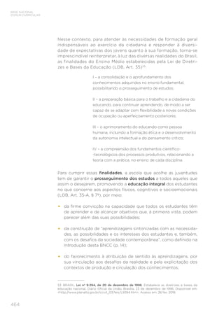 464
BASE NACIONAL
COMUM CURRICULAR
Nesse contexto, para atender às necessidades de formação geral
indispensáveis ao exercício da cidadania e responder à diversi-
dade de expectativas dos jovens quanto à sua formação, torna-se
imprescindível reinterpretar, à luz das diversas realidades do Brasil,
as finalidades do Ensino Médio estabelecidas pela Lei de Diretri-
zes e Bases da Educação (LDB, Art. 35)53
:
I – a consolidação e o aprofundamento dos
conhecimentos adquiridos no ensino fundamental,
possibilitando o prosseguimento de estudos;
II – a preparação básica para o trabalho e a cidadania do
educando, para continuar aprendendo, de modo a ser
capaz de se adaptar com flexibilidade a novas condições
de ocupação ou aperfeiçoamento posteriores;
III – o aprimoramento do educando como pessoa
humana, incluindo a formação ética e o desenvolvimento
da autonomia intelectual e do pensamento crítico;
IV – a compreensão dos fundamentos científico-
-tecnológicos dos processos produtivos, relacionando a
teoria com a prática, no ensino de cada disciplina.
Para cumprir essas finalidades, a escola que acolhe as juventudes
tem de garantir o prosseguimento dos estudos a todos aqueles que
assim o desejarem, promovendo a educação integral dos estudantes
no que concerne aos aspectos físicos, cognitivos e socioemocionais
(LDB, Art. 35-A, § 7º), por meio:
•	 da firme convicção na capacidade que todos os estudantes têm
de aprender e de alcançar objetivos que, à primeira vista, podem
parecer além das suas possibilidades;
•	 da construção de “aprendizagens sintonizadas com as necessida-
des, as possibilidades e os interesses dos estudantes e, também,
com os desafios da sociedade contemporânea”, como definido na
Introdução desta BNCC (p. 14);
•	 do favorecimento à atribuição de sentido às aprendizagens, por
sua vinculação aos desafios da realidade e pela explicitação dos
contextos de produção e circulação dos conhecimentos;
53	 BRASIL. Lei nº 9.394, de 20 de dezembro de 1996. Estabelece as diretrizes e bases da
educação nacional. Diário Oficial da União, Brasília, 23 de dezembro de 1996. Disponível em:
<http://www.planalto.gov.br/ccivil_03/leis/L9394.htm>. Acesso em: 26 fev. 2018.
 