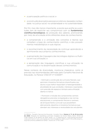 466
BASE NACIONAL
COMUM CURRICULAR
•	 a participação política e social; e
•	 a construção de projetos pessoais e coletivos, baseados na liber-
dade, na justiça social, na solidariedade e na sustentabilidade.
Por fim, mas não menos importante, a escola que acolhe as juven-
tudes tem de explicitar seu compromisso com os fundamentos
científico-tecnológicos da produção dos saberes, promovendo,
por meio da articulação entre diferentes áreas do conhecimento:
•	 a compreensão e a utilização dos conceitos e teorias que
compõem a base do conhecimento científico, e dos procedi-
mentos metodológicos e suas lógicas;
•	 o reconhecimento da necessidade de continuar aprendendo e
aprimorando seus próprios conhecimentos;
•	 a apropriação das linguagens das tecnologias digitais e a fluên-
cia em sua utilização; e
•	 a apropriação das linguagens científicas e sua utilização na
comunicação e na disseminação desses conhecimentos.
Nesse contexto de diversidade, mostra-se imperativo, como já
previsto nas recomendações definidas pelo Conselho Nacional de
Educação, no Parecer CNE/CP nº 11/200954
:
– Estimular a construção de currículos flexíveis, que
permitam itinerários formativos diversificados aos
alunos e que melhor respondam à heterogeneidade e
pluralidade de suas condições, interesses e aspirações,
com previsão de espaços e tempos para utilização
aberta e criativa.
– Promover a inclusão dos componentes centrais
obrigatórios previstos na legislação e nas normas
educacionais, e componentes flexíveis e variáveis
de enriquecimento curricular que possibilitem,
eletivamente, desenhos e itinerários formativos que
atendam aos interesses e necessidade dos estudantes.
54	 BRASIL. Conselho Nacional de Educação; Conselho Pleno. Parecer nº 11, de 30 de junho
de 2009. Proposta de experiência curricular inovadora do Ensino Médio. Diário Oficial da
União, Brasília, 25 de agosto de 2009, Seção 1, p. 11. Disponível em: <http://portal.mec.gov.br/
index.php?option=com_docman&view=download&alias=1685-pcp011-09-pdf&category_
slug=documentos-pdf&Itemid=30192>. Acesso em: 27 fev. 2018.
 