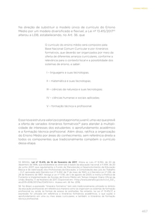 467
ENSINO MÉDIO
Na direção de substituir o modelo único de currículo do Ensino
Médio por um modelo diversificado e flexível, a Lei nº 13.415/201755
alterou a LDB, estabelecendo, no Art. 36, que
O currículo do ensino médio será composto pela
Base Nacional Comum Curricular e por itinerários
formativos, que deverão ser organizados por meio da
oferta de diferentes arranjos curriculares, conforme a
relevância para o contexto local e a possibilidade dos
sistemas de ensino, a saber:
	 I – linguagens e suas tecnologias;
	 II – matemática e suas tecnologias;
	 III – ciências da natureza e suas tecnologias;
	 IV – ciências humanas e sociais aplicadas;
	 V – formação técnica e profissional.
Essa nova estrutura valoriza o protagonismo juvenil, uma vez que prevê
a oferta de variados itinerários formativos56
para atender à multipli-
cidade de interesses dos estudantes: o aprofundamento acadêmico
e a formação técnica profissional. Além disso, ratifica a organização
do Ensino Médio por áreas do conhecimento, sem referência direta a
todos os componentes que tradicionalmente compõem o currículo
dessa etapa.
55	 BRASIL. Lei nº 13.415, de 16 de fevereiro de 2017. Altera as Leis nº 9.394, de 20 de
dezembro de 1996, que estabelece as diretrizes e bases da educação nacional, e 11.494, de 20
de junho 2007, que regulamenta o Fundo de Manutenção e Desenvolvimento da Educação
Básica e de Valorização dos Profissionais da Educação, a Consolidação das Leis do Trabalho
– CLT, aprovada pelo Decreto-Lei nº 5.452, de 1º de maio de 1943, e o Decreto-Lei nº 236, de
28 de fevereiro de 1967; revoga a Lei nº 11.161, de 5 de agosto de 2005; e institui a Política de
Fomento à Implementação de Escolas de Ensino Médio em Tempo Integral. Diário Oficial da
União, Brasília, 17 de fevereiro de 2017. Disponível em: <http://www.planalto.gov.br/ccivil_03/_
ato2015-2018/2017/lei/l13415.htm>. Acesso em: 26 fev. 2018.
56	 No Brasil, a expressão “itinerário formativo” tem sido tradicionalmente utilizada no âmbito
da educação profissional, em referência à maneira como se organizam os sistemas de formação
profissional ou, ainda, às formas de acesso às profissões. No entanto, na Lei nº 13.415/17, a
expressão foi utilizada em referência a itinerários formativos acadêmicos, o que supõe o
aprofundamento em uma ou mais áreas curriculares, e também, a itinerários da formação
técnica profissional.
 