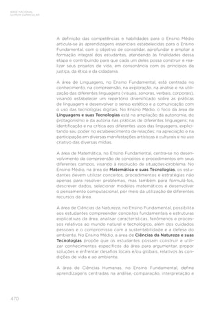 470
BASE NACIONAL
COMUM CURRICULAR
A definição das competências e habilidades para o Ensino Médio
articula-se às aprendizagens essenciais estabelecidas para o Ensino
Fundamental, com o objetivo de consolidar, aprofundar e ampliar a
formação integral dos estudantes, atendendo às finalidades dessa
etapa e contribuindo para que cada um deles possa construir e rea-
lizar seus projetos de vida, em consonância com os princípios da
justiça, da ética e da cidadania.
A área de Linguagens, no Ensino Fundamental, está centrada no
conhecimento, na compreensão, na exploração, na análise e na utili-
zação das diferentes linguagens (visuais, sonoras, verbais, corporais),
visando estabelecer um repertório diversificado sobre as práticas
de linguagem e desenvolver o senso estético e a comunicação com
o uso das tecnologias digitais. No Ensino Médio, o foco da área de
Linguagens e suas Tecnologias está na ampliação da autonomia, do
protagonismo e da autoria nas práticas de diferentes linguagens; na
identificação e na crítica aos diferentes usos das linguagens, explici-
tando seu poder no estabelecimento de relações; na apreciação e na
participação em diversas manifestações artísticas e culturais e no uso
criativo das diversas mídias.
A área de Matemática, no Ensino Fundamental, centra-se no desen-
volvimento da compreensão de conceitos e procedimentos em seus
diferentes campos, visando à resolução de situações-problema. No
Ensino Médio, na área de Matemática e suas Tecnologias, os estu-
dantes devem utilizar conceitos, procedimentos e estratégias não
apenas para resolver problemas, mas também para formulá-los,
descrever dados, selecionar modelos matemáticos e desenvolver
o pensamento computacional, por meio da utilização de diferentes
recursos da área.
A área de Ciências da Natureza, no Ensino Fundamental, possibilita
aos estudantes compreender conceitos fundamentais e estruturas
explicativas da área, analisar características, fenômenos e proces-
sos relativos ao mundo natural e tecnológico, além dos cuidados
pessoais e o compromisso com a sustentabilidade e a defesa do
ambiente. No Ensino Médio, a área de Ciências da Natureza e suas
Tecnologias propõe que os estudantes possam construir e utili-
zar conhecimentos específicos da área para argumentar, propor
soluções e enfrentar desafios locais e/ou globais, relativos às con-
dições de vida e ao ambiente.
A área de Ciências Humanas, no Ensino Fundamental, define
aprendizagens centradas na análise, comparação, interpretação e
 