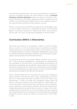 471
ENSINO MÉDIO
construção de argumentos, por meio da utilização de conceitos e
recursos fundantes da área. No Ensino Médio, a área de Ciências
Humanas e Sociais Aplicadas amplia essa base conceitual e, man-
tendo referência às principais categorias da área, concentra-se na
análise e na avaliação das relações sociais, dos modelos econômi-
cos, dos processos políticos e das diversas culturas.
Assim, o conjunto de competências específicas e habilidades para
o Ensino Médio reafirma as competências gerais da Educação
Básica, e pretende subsidiar os sistemas de ensino e as escolas a
construírem currículos e propostas pedagógicas diversificados.
Currículos: BNCC e itinerários
Conforme já afirmado na Introdução, a BNCC do Ensino Médio
não se constitui no currículo dessa etapa, mas define as aprendi-
zagens essenciais a ser garantidas a todos os estudantes e orienta
a (re)elaboração de currículos e propostas pedagógicas, seja no que
diz respeito ao âmbito específico da BNCC, seja no tocante à organi-
zação e à proposição de itinerários formativos.
Os sistemas de ensino e as escolas devem construir seus currícu-
los e suas propostas pedagógicas, considerando as características
de sua região, as culturas locais, as necessidades de formação e as
demandas e aspirações dos estudantes. Nesse contexto, os itinerários
formativos, previstos em lei, devem ser reconhecidos como estratégi-
cos para a flexibilização da organização curricular do Ensino Médio,
possibilitando opções de escolha aos estudantes.
Aliás, a flexibilidade deve ser tomada como princípio obrigatório
pelos sistemas e escolas de todo o País, asseguradas as compe-
tências e habilidades definidas na BNCC do Ensino Médio, que
representam o perfil de saída dos estudantes dessa etapa de
ensino. Cabe aos sistemas e às escolas adotar a organização cur-
ricular que melhor responda aos seus contextos e suas condições:
áreas, interáreas, componentes, projetos, centros de interesse etc.
Independentemente da opção feita, é preciso “romper com a cen-
tralidade das disciplinas nos currículos e substituí-las por aspectos
mais globalizadores e que abranjam a complexidade das relações
existentes entre os ramos da ciência no mundo real” (DCN, 2013,
p. 183).
 