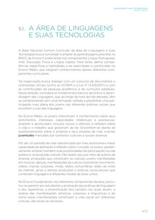 473
LINGUAGENS E SUAS TECNOLOGIAS
ENSINO MÉDIO
5.1. 
A ÁREA DE LINGUAGENS
E SUAS TECNOLOGIAS
A Base Nacional Comum Curricular da área de Linguagens e suas
Tecnologias busca consolidar e ampliar as aprendizagens previstas na
BNCC de Ensino Fundamental nos componentes Língua Portuguesa,
Arte, Educação Física e Língua Inglesa. Para tanto, define compe-
tências específicas e habilidades a ser exercitadas e constituídas no
Ensino Médio, que integram conhecimentos desses diferentes com-
ponentes curriculares.
Tal organização busca dialogar com um conjunto de documentos e
orientações oficiais (como as DCNEM e a Lei nº 13.415/2017) e com
as contribuições da pesquisa acadêmica e de currículos estaduais.
Nessa direção, considera os fundamentos básicos de ensino e apren-
dizagem das Linguagens, que, ao longo de mais de três décadas, têm
se comprometido com uma formação voltada a possibilitar uma par-
ticipação mais plena dos jovens nas diferentes práticas sociais que
envolvem o uso das linguagens.
No Ensino Médio, os jovens intensificam o conhecimento sobre seus
sentimentos, interesses, capacidades intelectuais e expressivas;
ampliam e aprofundam vínculos sociais e afetivos; e refletem sobre
a vida e o trabalho que gostariam de ter. Encontram-se diante de
questionamentos sobre si próprios e seus projetos de vida, vivendo
juventudes marcadas por contextos culturais e sociais diversos.
Por ser um período de vida caracterizado por mais autonomia e maior
capacidade de abstração e reflexão sobre o mundo, os jovens, gradati-
vamente, ampliam também suas possibilidades de participação na vida
pública e na produção cultural. Eles fazem isso por meio da autoria de
diversas produções que constituem as culturas juvenis manifestadas
em músicas, danças, manifestações da cultura corporal do movimento,
vídeos, marcas corporais, moda, rádios comunitárias, redes de mídia
da internet, gírias e demais produções e práticas socioculturais que
combinam linguagens e diferentes modos de estar juntos.
No Ensino Fundamental, nos diferentes componentes da área, procu-
rou-se garantir aos estudantes a ampliação das práticas de linguagem
e dos repertórios, a diversificação dos campos nos quais atuam, a
análise das manifestações artísticas, corporais e linguísticas e de
como essas manifestações constituem a vida social em diferentes
culturas, das locais às nacionais.
 