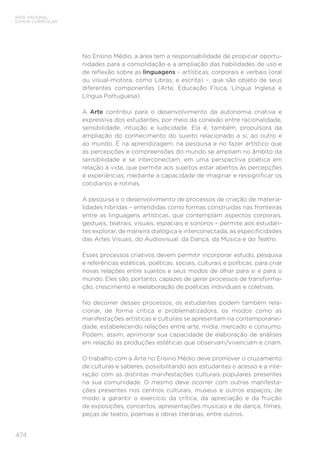 474
BASE NACIONAL
COMUM CURRICULAR
No Ensino Médio, a área tem a responsabilidade de propiciar oportu-
nidades para a consolidação e a ampliação das habilidades de uso e
de reflexão sobre as linguagens – artísticas, corporais e verbais (oral
ou visual-motora, como Libras, e escrita) –, que são objeto de seus
diferentes componentes (Arte, Educação Física, Língua Inglesa e
Língua Portuguesa).
A Arte contribui para o desenvolvimento da autonomia criativa e
expressiva dos estudantes, por meio da conexão entre racionalidade,
sensibilidade, intuição e ludicidade. Ela é, também, propulsora da
ampliação do conhecimento do sujeito relacionado a si, ao outro e
ao mundo. É na aprendizagem, na pesquisa e no fazer artístico que
as percepções e compreensões do mundo se ampliam no âmbito da
sensibilidade e se interconectam, em uma perspectiva poética em
relação à vida, que permite aos sujeitos estar abertos às percepções
e experiências, mediante a capacidade de imaginar e ressignificar os
cotidianos e rotinas.
A pesquisa e o desenvolvimento de processos de criação de materia-
lidades híbridas – entendidas como formas construídas nas fronteiras
entre as linguagens artísticas, que contemplam aspectos corporais,
gestuais, teatrais, visuais, espaciais e sonoros – permite aos estudan-
tes explorar, de maneira dialógica e interconectada, as especificidades
das Artes Visuais, do Audiovisual, da Dança, da Música e do Teatro.
Esses processos criativos devem permitir incorporar estudo, pesquisa
e referências estéticas, poéticas, sociais, culturais e políticas, para criar
novas relações entre sujeitos e seus modos de olhar para si e para o
mundo. Eles são, portanto, capazes de gerar processos de transforma-
ção, crescimento e reelaboração de poéticas individuais e coletivas.
No decorrer desses processos, os estudantes podem também rela-
cionar, de forma crítica e problematizadora, os modos como as
manifestações artísticas e culturais se apresentam na contemporanei-
dade, estabelecendo relações entre arte, mídia, mercado e consumo.
Podem, assim, aprimorar sua capacidade de elaboração de análises
em relação às produções estéticas que observam/vivenciam e criam.
O trabalho com a Arte no Ensino Médio deve promover o cruzamento
de culturas e saberes, possibilitando aos estudantes o acesso e a inte-
ração com as distintas manifestações culturais populares presentes
na sua comunidade. O mesmo deve ocorrer com outras manifesta-
ções presentes nos centros culturais, museus e outros espaços, de
modo a garantir o exercício da crítica, da apreciação e da fruição
de exposições, concertos, apresentações musicais e de dança, filmes,
peças de teatro, poemas e obras literárias, entre outros.
 