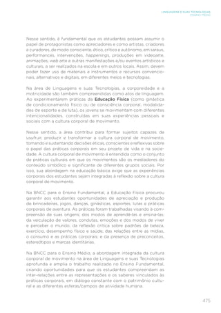 475
LINGUAGENS E SUAS TECNOLOGIAS
ENSINO MÉDIO
Nesse sentido, é fundamental que os estudantes possam assumir o
papel de protagonistas como apreciadores e como artistas, criadores
e curadores, de modo consciente, ético, crítico e autônomo, em saraus,
performances, intervenções, happenings, produções em videoarte,
animações, web arte e outras manifestações e/ou eventos artísticos e
culturais, a ser realizados na escola e em outros locais. Assim, devem
poder fazer uso de materiais e instrumentos e recursos convencio-
nais, alternativos e digitais, em diferentes meios e tecnologias.
Na área de Linguagens e suas Tecnologias, a corporeidade e a
motricidade são também compreendidas como atos de linguagem.
Ao experimentarem práticas da Educação Física (como ginástica
de condicionamento físico ou de consciência corporal, modalida-
des de esporte e de luta), os jovens se movimentam com diferentes
intencionalidades, construídas em suas experiências pessoais e
sociais com a cultura corporal de movimento.
Nesse sentido, a área contribui para formar sujeitos capazes de
usufruir, produzir e transformar a cultura corporal de movimento,
tomando e sustentando decisões éticas, conscientes e reflexivas sobre
o papel das práticas corporais em seu projeto de vida e na socie-
dade. A cultura corporal de movimento é entendida como o conjunto
de práticas culturais em que os movimentos são os mediadores do
conteúdo simbólico e significante de diferentes grupos sociais. Por
isso, sua abordagem na educação básica exige que as experiências
corporais dos estudantes sejam integradas à reflexão sobre a cultura
corporal de movimento.
Na BNCC para o Ensino Fundamental, a Educação Física procurou
garantir aos estudantes oportunidades de apreciação e produção
de brincadeiras, jogos, danças, ginásticas, esportes, lutas e práticas
corporais de aventura. As práticas foram trabalhadas visando à com-
preensão de suas origens; dos modos de aprendê-las e ensiná-las;
da veiculação de valores, condutas, emoções e dos modos de viver
e perceber o mundo; da reflexão crítica sobre padrões de beleza,
exercício, desempenho físico e saúde; das relações entre as mídias,
o consumo e as práticas corporais; e da presença de preconceitos,
estereótipos e marcas identitárias.
Na BNCC para o Ensino Médio, a abordagem integrada da cultura
corporal de movimento na área de Linguagens e suas Tecnologias
aprofunda e amplia o trabalho realizado no Ensino Fundamental,
criando oportunidades para que os estudantes compreendam as
inter-relações entre as representações e os saberes vinculados às
práticas corporais, em diálogo constante com o patrimônio cultu-
ral e as diferentes esferas/campos de atividade humana.
 