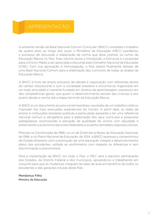 5
A presente versão da Base Nacional Comum Curricular (BNCC) completa o trabalho
de quatro anos ao longo dos quais o Ministério da Educação (MEC) coordenou
o processo de discussão e elaboração da norma que deve orientar os rumos da
Educação Básica no País. Este volume reúne a Introdução, a Estrutura e a proposta
para o Ensino Médio a ser apreciada e discutida pelo Conselho Nacional de Educação
(CNE). Com sua aprovação e homologação, o País estará finalmente dotado de
uma Base Nacional Comum para a elaboração dos currículos de todas as etapas da
Educação Básica.
A BNCC é fruto de amplo processo de debate e negociação com diferentes atores
do campo educacional e com a sociedade brasileira e encontra-se organizada em
um todo articulado e coerente fundado em direitos de aprendizagem, expressos em
dez competências gerais, que guiam o desenvolvimento escolar das crianças e dos
jovens desde a creche até a etapa terminal da Educação Básica.
A BNCC é um documento plural e contemporâneo, resultado de um trabalho coletivo
inspirado nas mais avançadas experiências do mundo. A partir dela, as redes de
ensino e instituições escolares públicas e particulares passarão a ter uma referência
nacional comum e obrigatória para a elaboração dos seus currículos e propostas
pedagógicas, promovendo a elevação da qualidade do ensino com equidade e
preservando a autonomia dos entes federados e as particularidades regionais e locais.
Prevista na Constituição de 1988, na Lei de Diretrizes e Bases da Educação Nacional,
de 1996, e no Plano Nacional de Educação, de 2014, a BNCC expressa o compromisso
do Estado Brasileiro com a promoção de uma educação integral e desenvolvimento
pleno dos estudantes, voltada ao acolhimento com respeito às diferenças e sem
discriminação e preconceitos.
Para a implantação da BNCC em todo o País, o MEC será o parceiro permanente
dos Estados, do Distrito Federal e dos municípios, apoiando-os e trabalhando em
conjunto para que as mudanças cheguem às salas de aula em benefício de todos os
estudantes e das gerações futuras deste País.
Mendonça Filho
Ministro da Educação
APRESENTAÇÃO
 