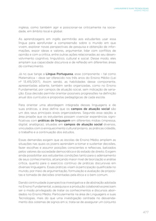 477
LINGUAGENS E SUAS TECNOLOGIAS
ENSINO MÉDIO
inglesa, como também agir e posicionar-se criticamente na socie-
dade, em âmbito local e global.
As aprendizagens em inglês permitirão aos estudantes usar essa
língua para aprofundar a compreensão sobre o mundo em que
vivem, explorar novas perspectivas de pesquisa e obtenção de infor-
mações, expor ideias e valores, argumentar, lidar com conflitos de
opinião e com a crítica, entre outras ações relacionadas ao seu desen-
volvimento cognitivo, linguístico, cultural e social. Desse modo, eles
ampliam sua capacidade discursiva e de reflexão em diferentes áreas
do conhecimento.
Já no que tange a Língua Portuguesa, esse componente – tal como
Matemática – deve ser oferecido nos três anos do Ensino Médio (Lei
nº 13.415/2017). Assim sendo, as habilidades desse componente,
apresentadas adiante, também serão organizadas, como no Ensino
Fundamental, por campos de atuação social, sem indicação de seria-
ção. Essa decisão permite orientar possíveis progressões na definição
anual dos currículos e propostas pedagógicas de cada escola.
Para orientar uma abordagem integrada dessas linguagens e de
suas práticas, a área define que os campos de atuação social são
um dos seus principais eixos organizadores. Segundo essa opção, a
área propõe que os estudantes possam vivenciar experiências signi-
ficativas com práticas de linguagem em diferentes mídias (impressa,
digital, analógica), situadas em campos de atuação social diversos,
vinculados com o enriquecimento cultural próprio, as práticas cidadãs,
o trabalho e a continuação dos estudos.
Essas demandas exigem que as escolas de Ensino Médio ampliem as
situações nas quais os jovens aprendam a tomar e sustentar decisões,
fazer escolhas e assumir posições conscientes e reflexivas, balizados
pelos valores da sociedade democrática e do estado de direito. Exigem
ainda possibilitar aos estudantes condições tanto para o adensamento
de seus conhecimentos, alcançando maior nível de teorização e análise
crítica, quanto para o exercício contínuo de práticas discursivas em
diversas linguagens. Essas práticas visam à participação qualificada no
mundo, por meio de argumentação, formulação e avaliação de propos-
tas e tomada de decisões orientadas pela ética e o bem comum.
Dando continuidade à perspectiva investigativa e de abstração adotada
no Ensino Fundamental, a pesquisa e a produção colaborativa precisam
ser o modo privilegiado de tratar os conhecimentos e discursos abor-
dados no Ensino Médio. Particularmente na área de Linguagens e suas
Tecnologias, mais do que uma investigação centrada no desvenda-
mento dos sistemas de signos em si, trata-se de assegurar um conjunto
 